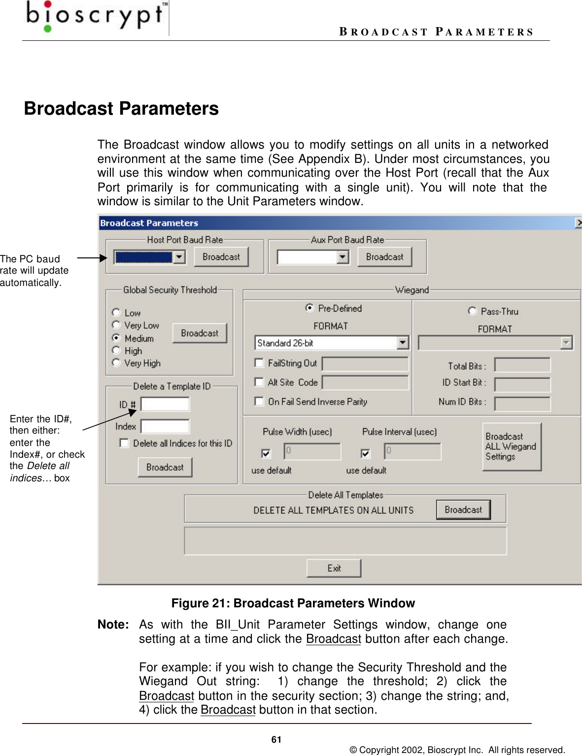 BROADCAST PARAMETERS61 © Copyright 2002, Bioscrypt Inc.  All rights reserved.Broadcast ParametersThe Broadcast window allows you to modify settings on all units in a networkedenvironment at the same time (See Appendix B). Under most circumstances, youwill use this window when communicating over the Host Port (recall that the AuxPort primarily is for communicating with a single unit). You will note that thewindow is similar to the Unit Parameters window.    Figure 21: Broadcast Parameters WindowNote: As with the BII_Unit Parameter Settings window, change onesetting at a time and click the Broadcast button after each change.For example: if you wish to change the Security Threshold and theWiegand Out string:  1) change the threshold; 2) click theBroadcast button in the security section; 3) change the string; and,4) click the Broadcast button in that section.The PC baudrate will updateautomatically.Enter the ID#,then either:enter theIndex#, or checkthe Delete allindices… box