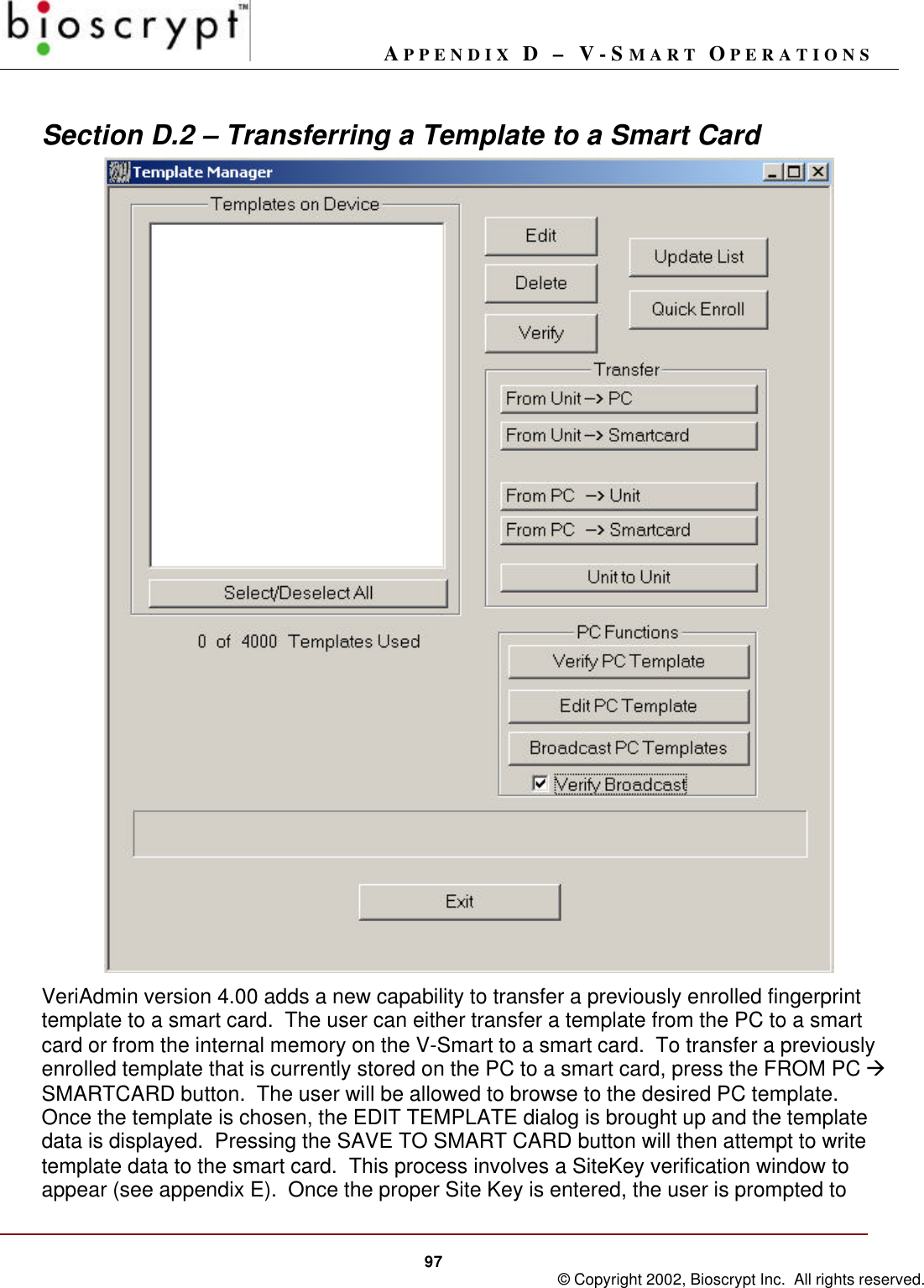 APPENDIX D – V-SMART OPERATIONS97 © Copyright 2002, Bioscrypt Inc.  All rights reserved.Section D.2 – Transferring a Template to a Smart CardVeriAdmin version 4.00 adds a new capability to transfer a previously enrolled fingerprinttemplate to a smart card.  The user can either transfer a template from the PC to a smartcard or from the internal memory on the V-Smart to a smart card.  To transfer a previouslyenrolled template that is currently stored on the PC to a smart card, press the FROM PC àSMARTCARD button.  The user will be allowed to browse to the desired PC template.Once the template is chosen, the EDIT TEMPLATE dialog is brought up and the templatedata is displayed.  Pressing the SAVE TO SMART CARD button will then attempt to writetemplate data to the smart card.  This process involves a SiteKey verification window toappear (see appendix E).  Once the proper Site Key is entered, the user is prompted to