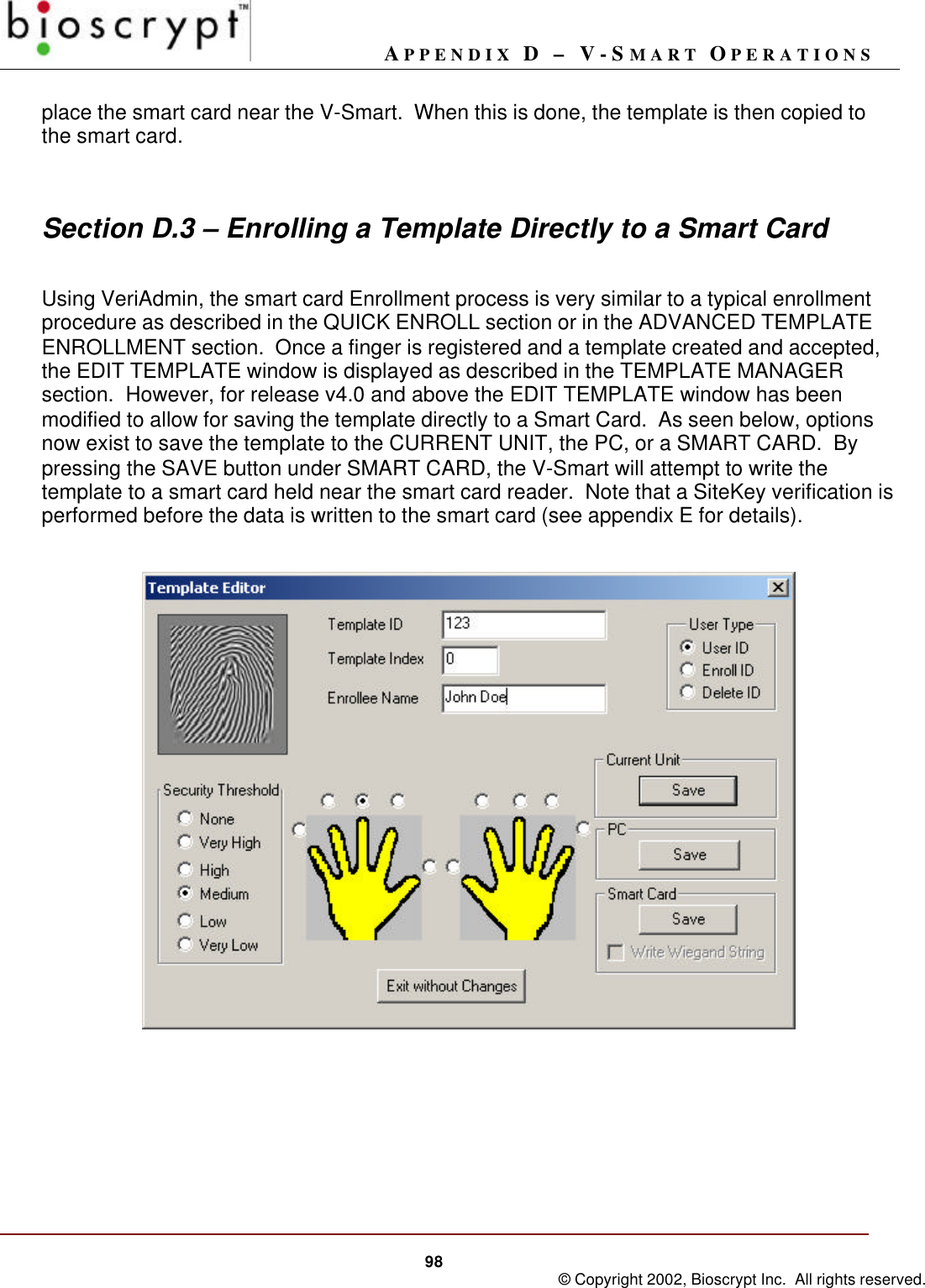 APPENDIX D – V-SMART OPERATIONS98 © Copyright 2002, Bioscrypt Inc.  All rights reserved.place the smart card near the V-Smart.  When this is done, the template is then copied tothe smart card.Section D.3 – Enrolling a Template Directly to a Smart CardUsing VeriAdmin, the smart card Enrollment process is very similar to a typical enrollmentprocedure as described in the QUICK ENROLL section or in the ADVANCED TEMPLATEENROLLMENT section.  Once a finger is registered and a template created and accepted,the EDIT TEMPLATE window is displayed as described in the TEMPLATE MANAGERsection.  However, for release v4.0 and above the EDIT TEMPLATE window has beenmodified to allow for saving the template directly to a Smart Card.  As seen below, optionsnow exist to save the template to the CURRENT UNIT, the PC, or a SMART CARD.  Bypressing the SAVE button under SMART CARD, the V-Smart will attempt to write thetemplate to a smart card held near the smart card reader.  Note that a SiteKey verification isperformed before the data is written to the smart card (see appendix E for details).