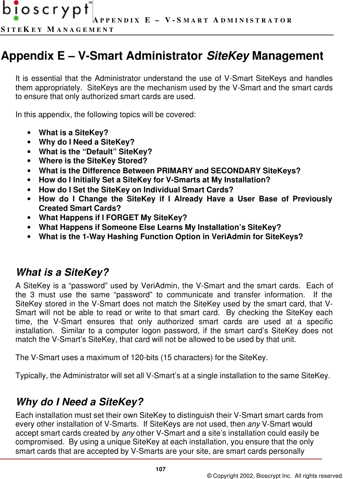 APPENDIX E – V-SMART ADMINISTRATORSITEKEY MANAGEMENT107 © Copyright 2002, Bioscrypt Inc.  All rights reserved.Appendix E – V-Smart Administrator SiteKey ManagementIt is essential that the Administrator understand the use of V-Smart SiteKeys and handlesthem appropriately.  SiteKeys are the mechanism used by the V-Smart and the smart cardsto ensure that only authorized smart cards are used.In this appendix, the following topics will be covered:• What is a SiteKey?• Why do I Need a SiteKey?• What is the “Default” SiteKey?• Where is the SiteKey Stored?• What is the Difference Between PRIMARY and SECONDARY SiteKeys?• How do I Initially Set a SiteKey for V-Smarts at My Installation?• How do I Set the SiteKey on Individual Smart Cards?• How do I Change the SiteKey if I Already Have a User Base of PreviouslyCreated Smart Cards?• What Happens if I FORGET My SiteKey?• What Happens if Someone Else Learns My Installation’s SiteKey?• What is the 1-Way Hashing Function Option in VeriAdmin for SiteKeys?What is a SiteKey?A SiteKey is a “password” used by VeriAdmin, the V-Smart and the smart cards.  Each ofthe 3 must use the same “password” to communicate and transfer information.  If theSiteKey stored in the V-Smart does not match the SiteKey used by the smart card, that V-Smart will not be able to read or write to that smart card.  By checking the SiteKey eachtime, the V-Smart ensures that only authorized smart cards are used at a specificinstallation.  Similar to a computer logon password, if the smart card’s SiteKey does notmatch the V-Smart’s SiteKey, that card will not be allowed to be used by that unit.The V-Smart uses a maximum of 120-bits (15 characters) for the SiteKey.Typically, the Administrator will set all V-Smart’s at a single installation to the same SiteKey.Why do I Need a SiteKey?Each installation must set their own SiteKey to distinguish their V-Smart smart cards fromevery other installation of V-Smarts.  If SiteKeys are not used, then any V-Smart wouldaccept smart cards created by any other V-Smart and a site’s installation could easily becompromised.  By using a unique SiteKey at each installation, you ensure that the onlysmart cards that are accepted by V-Smarts are your site, are smart cards personally