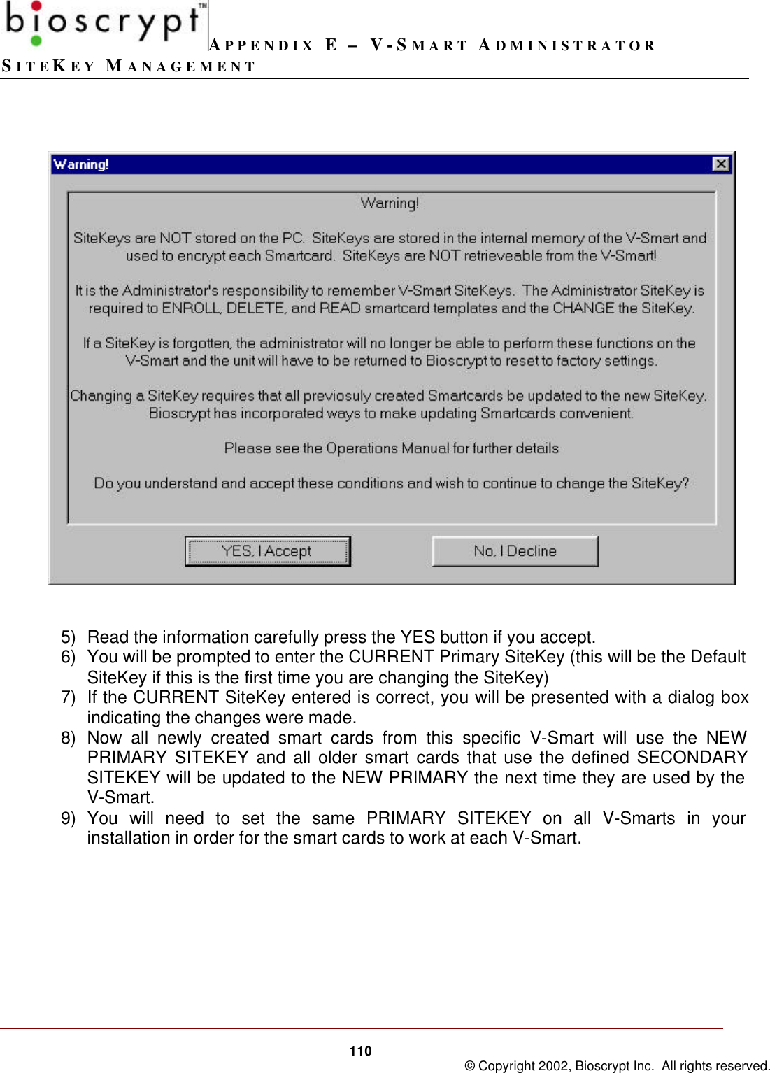 APPENDIX E – V-SMART ADMINISTRATORSITEKEY MANAGEMENT110 © Copyright 2002, Bioscrypt Inc.  All rights reserved.5) Read the information carefully press the YES button if you accept.6) You will be prompted to enter the CURRENT Primary SiteKey (this will be the DefaultSiteKey if this is the first time you are changing the SiteKey)7) If the CURRENT SiteKey entered is correct, you will be presented with a dialog boxindicating the changes were made.8) Now all newly created smart cards from this specific V-Smart will use the NEWPRIMARY SITEKEY and all older smart cards that use the defined SECONDARYSITEKEY will be updated to the NEW PRIMARY the next time they are used by theV-Smart.9) You will need to set the same PRIMARY SITEKEY on all V-Smarts in yourinstallation in order for the smart cards to work at each V-Smart.