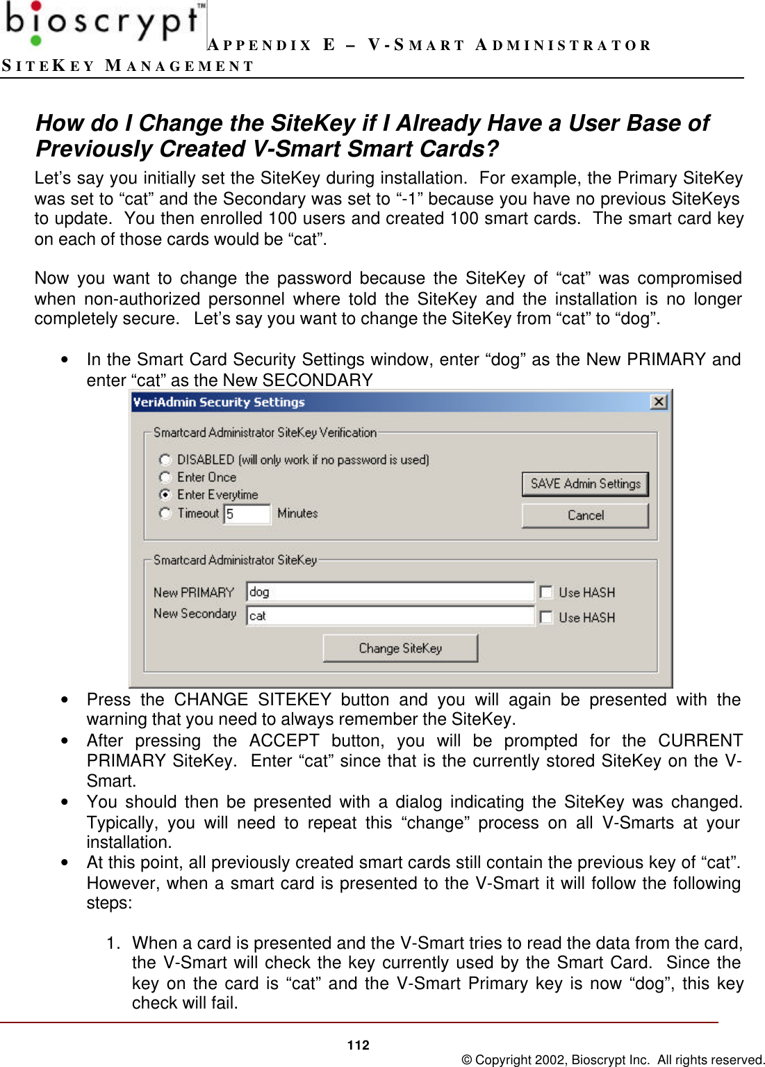 APPENDIX E – V-SMART ADMINISTRATORSITEKEY MANAGEMENT112 © Copyright 2002, Bioscrypt Inc.  All rights reserved.How do I Change the SiteKey if I Already Have a User Base ofPreviously Created V-Smart Smart Cards?Let’s say you initially set the SiteKey during installation.  For example, the Primary SiteKeywas set to “cat” and the Secondary was set to “-1” because you have no previous SiteKeysto update.  You then enrolled 100 users and created 100 smart cards.  The smart card keyon each of those cards would be “cat”.Now you want to change the password because the SiteKey of “cat” was compromisedwhen non-authorized personnel where told the SiteKey and the installation is no longercompletely secure.   Let’s say you want to change the SiteKey from “cat” to “dog”.• In the Smart Card Security Settings window, enter “dog” as the New PRIMARY andenter “cat” as the New SECONDARY• Press the CHANGE SITEKEY button and you will again be presented with thewarning that you need to always remember the SiteKey.• After pressing the ACCEPT button, you will be prompted for the CURRENTPRIMARY SiteKey.  Enter “cat” since that is the currently stored SiteKey on the V-Smart.• You should then be presented with a dialog indicating the SiteKey was changed.Typically, you will need to repeat this “change” process on all V-Smarts at yourinstallation.• At this point, all previously created smart cards still contain the previous key of “cat”.However, when a smart card is presented to the V-Smart it will follow the followingsteps:1. When a card is presented and the V-Smart tries to read the data from the card,the V-Smart will check the key currently used by the Smart Card.  Since thekey on the card is “cat” and the V-Smart Primary key is now “dog”, this keycheck will fail.