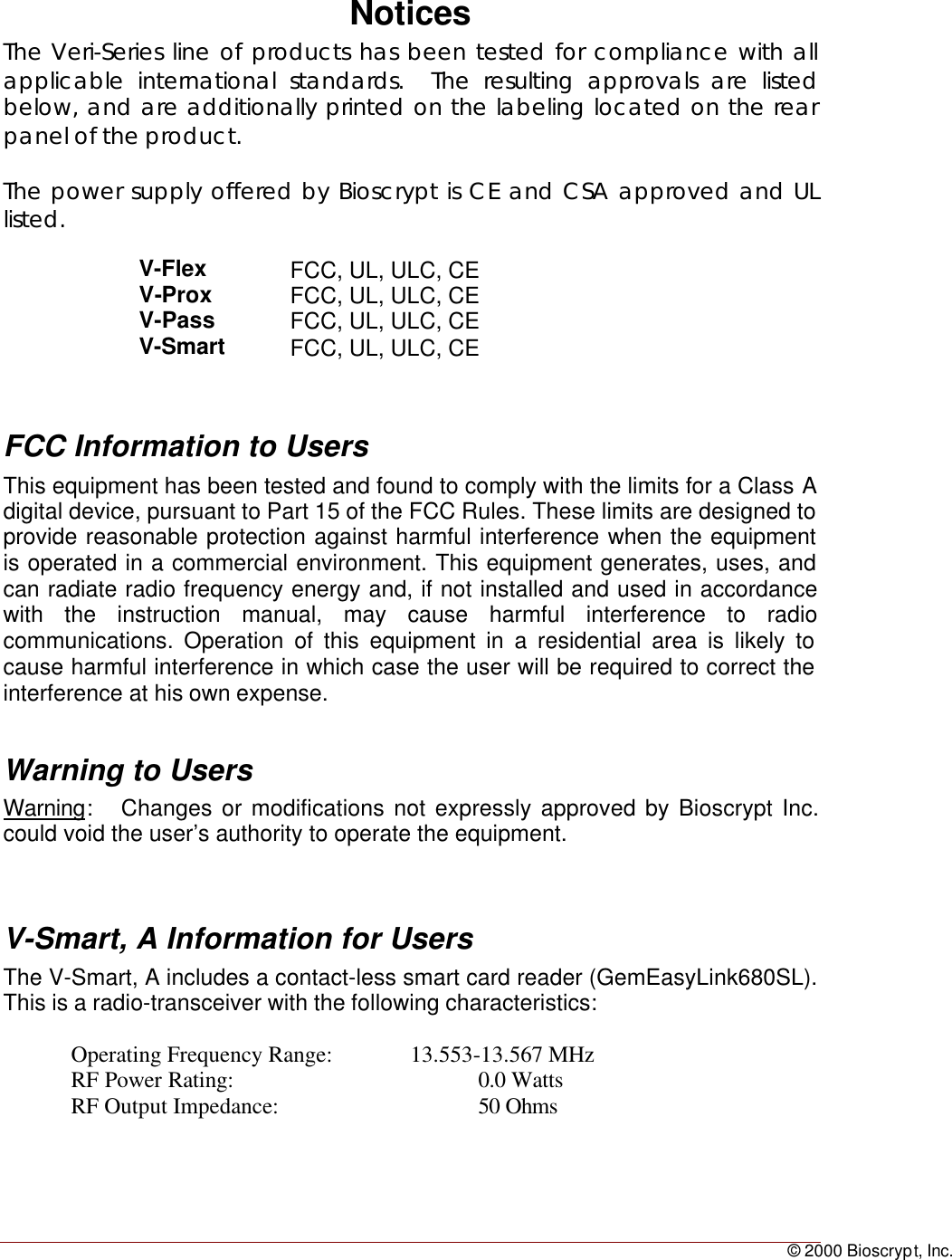 © 2000 Bioscrypt, Inc.NoticesThe Veri-Series line of products has been tested for compliance with allapplicable international standards.  The resulting approvals are listedbelow, and are additionally printed on the labeling located on the rearpanel of the product.The power supply offered by Bioscrypt is CE and CSA approved and ULlisted.V-Flex FCC, UL, ULC, CEV-Prox FCC, UL, ULC, CEV-Pass FCC, UL, ULC, CEV-Smart FCC, UL, ULC, CEFCC Information to UsersThis equipment has been tested and found to comply with the limits for a Class Adigital device, pursuant to Part 15 of the FCC Rules. These limits are designed toprovide reasonable protection against harmful interference when the equipmentis operated in a commercial environment. This equipment generates, uses, andcan radiate radio frequency energy and, if not installed and used in accordancewith the instruction manual, may cause harmful interference to radiocommunications. Operation of this equipment in a residential area is likely tocause harmful interference in which case the user will be required to correct theinterference at his own expense.Warning to UsersWarning:   Changes or modifications not expressly approved by Bioscrypt Inc.could void the user’s authority to operate the equipment.V-Smart, A Information for UsersThe V-Smart, A includes a contact-less smart card reader (GemEasyLink680SL).This is a radio-transceiver with the following characteristics:Operating Frequency Range: 13.553-13.567 MHzRF Power Rating: 0.0 WattsRF Output Impedance: 50 Ohms