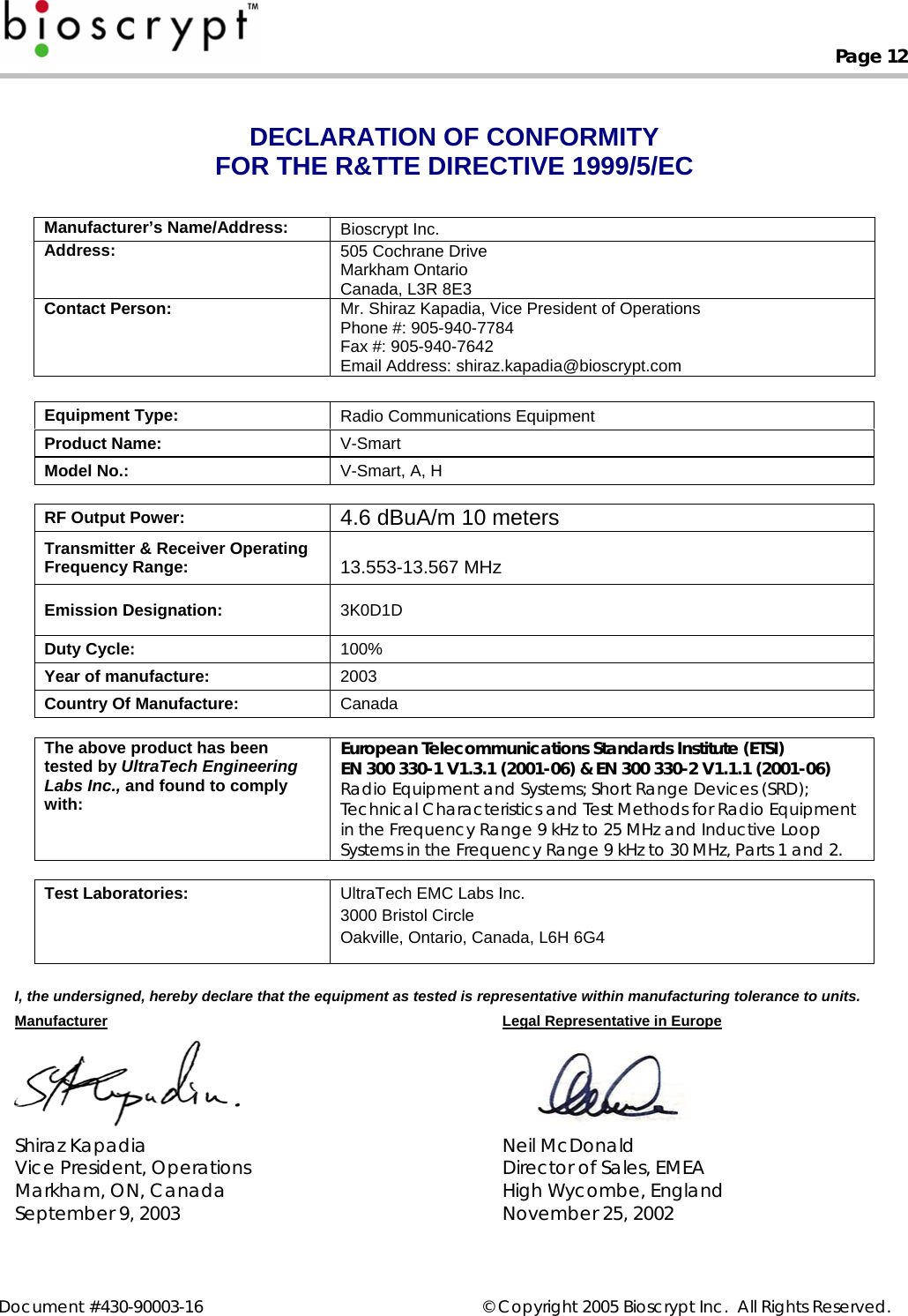  Page 12   Document #430-90003-16    © Copyright 2005 Bioscrypt Inc.  All Rights Reserved. DECLARATION OF CONFORMITY FOR THE R&amp;TTE DIRECTIVE 1999/5/EC   Manufacturer’s Name/Address:  Bioscrypt Inc. Address:   505 Cochrane Drive Markham Ontario Canada, L3R 8E3 Contact Person:  Mr. Shiraz Kapadia, Vice President of Operations Phone #: 905-940-7784 Fax #: 905-940-7642 Email Address: shiraz.kapadia@bioscrypt.com  Equipment Type:  Radio Communications Equipment Product Name:  V-Smart Model No.:  V-Smart, A, H   RF Output Power:  4.6 dBuA/m 10 meters Transmitter &amp; Receiver Operating Frequency Range:   13.553-13.567 MHz Emission Designation:  3K0D1D Duty Cycle:  100% Year of manufacture:  2003 Country Of Manufacture:  Canada  The above product has been tested by UltraTech Engineering Labs Inc., and found to comply with: European Telecommunications Standards Institute (ETSI) EN 300 330-1 V1.3.1 (2001-06) &amp; EN 300 330-2 V1.1.1 (2001-06) Radio Equipment and Systems; Short Range Devices (SRD); Technical Characteristics and Test Methods for Radio Equipment in the Frequency Range 9 kHz to 25 MHz and Inductive Loop Systems in the Frequency Range 9 kHz to 30 MHz, Parts 1 and 2.  Test Laboratories:  UltraTech EMC Labs Inc. 3000 Bristol Circle Oakville, Ontario, Canada, L6H 6G4  I, the undersigned, hereby declare that the equipment as tested is representative within manufacturing tolerance to units. Manufacturer Legal Representative in Europe   Shiraz Kapadia  Neil McDonald Vice President, Operations  Director of Sales, EMEA Markham, ON, Canada  High Wycombe, England September 9, 2003  November 25, 2002  