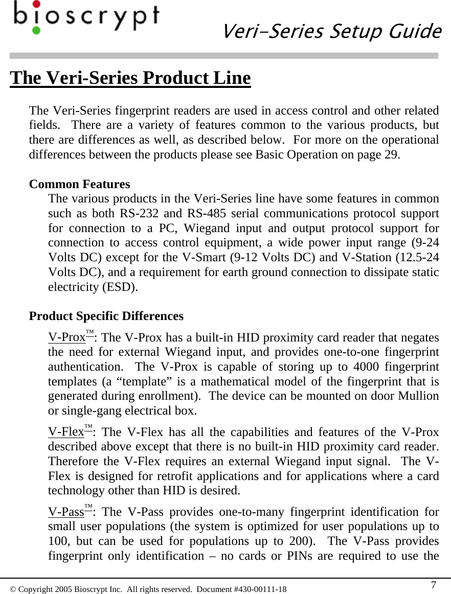   Veri-Series Setup Guide  © Copyright 2005 Bioscrypt Inc.  All rights reserved.  Document #430-00111-18 7 The Veri-Series Product Line  The Veri-Series fingerprint readers are used in access control and other related fields.  There are a variety of features common to the various products, but there are differences as well, as described below.  For more on the operational differences between the products please see Basic Operation on page 29.  Common Features The various products in the Veri-Series line have some features in common such as both RS-232 and RS-485 serial communications protocol support for connection to a PC, Wiegand input and output protocol support for connection to access control equipment, a wide power input range (9-24 Volts DC) except for the V-Smart (9-12 Volts DC) and V-Station (12.5-24 Volts DC), and a requirement for earth ground connection to dissipate static electricity (ESD).  Product Specific Differences V-Prox™: The V-Prox has a built-in HID proximity card reader that negates the need for external Wiegand input, and provides one-to-one fingerprint authentication.  The V-Prox is capable of storing up to 4000 fingerprint templates (a “template” is a mathematical model of the fingerprint that is generated during enrollment).  The device can be mounted on door Mullion or single-gang electrical box. V-Flex™: The V-Flex has all the capabilities and features of the V-Prox described above except that there is no built-in HID proximity card reader.  Therefore the V-Flex requires an external Wiegand input signal.  The V-Flex is designed for retrofit applications and for applications where a card technology other than HID is desired. V-Pass™: The V-Pass provides one-to-many fingerprint identification for small user populations (the system is optimized for user populations up to 100, but can be used for populations up to 200).  The V-Pass provides fingerprint only identification – no cards or PINs are required to use the 