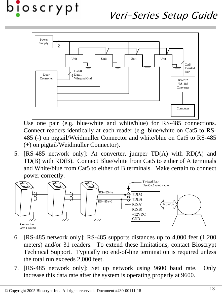  Veri-Series Setup Guide  © Copyright 2005 Bioscrypt Inc.  All rights reserved.  Document #430-00111-18 13  Use one pair (e.g. blue/white and white/blue) for RS-485 connections.  Connect readers identically at each reader (e.g. blue/white on Cat5 to RS-485 (-) on pigtail/Weidmuller Connector and white/blue on Cat5 to RS-485 (+) on pigtail/Weidmuller Connector). Power Supply Unit  Unit  Unit  Unit 3Data0 Data1 Wiegand Gnd. 2RS-232 /RS-485 Converter Cat5 Twisted Pair Computer Door Controller 5. [RS-485 network only]: At converter, jumper TD(A) with RD(A) and TD(B) with RD(B).  Connect Blue/white from Cat5 to either of A terminals and White/blue from Cat5 to either of B terminals.  Make certain to connect power correctly. RS-232TD(A)TD(B)RD(A)RD(B)+12VDCGNDTwisted Pair.   Use Cat5 rated cable RS-485 (+)RS-485 (-)Connect to Earth Ground  6. [RS-485 network only]: RS-485 supports distances up to 4,000 feet (1,200 meters) and/or 31 readers.  To extend these limitations, contact Bioscrypt Technical Support.  Typically no end-of-line termination is required unless the total run exceeds 2,000 feet. 7. [RS-485 network only]: Set up network using 9600 baud rate.  Only increase this data rate after the system is operating properly at 9600. 