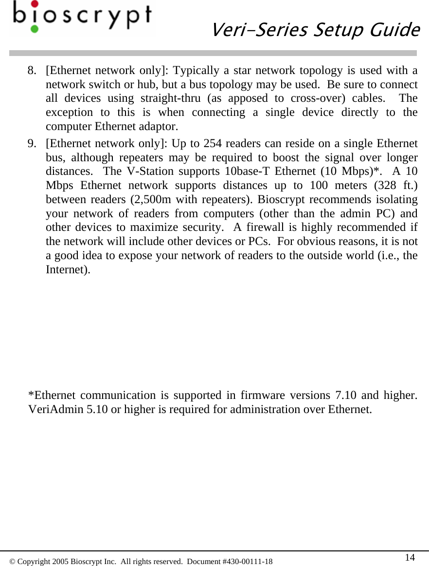   Veri-Series Setup Guide  © Copyright 2005 Bioscrypt Inc.  All rights reserved.  Document #430-00111-18 14 8. [Ethernet network only]: Typically a star network topology is used with a network switch or hub, but a bus topology may be used.  Be sure to connect all devices using straight-thru (as apposed to cross-over) cables.  The exception to this is when connecting a single device directly to the computer Ethernet adaptor.   9. [Ethernet network only]: Up to 254 readers can reside on a single Ethernet bus, although repeaters may be required to boost the signal over longer distances.  The V-Station supports 10base-T Ethernet (10 Mbps)*.  A 10 Mbps Ethernet network supports distances up to 100 meters (328 ft.) between readers (2,500m with repeaters). Bioscrypt recommends isolating your network of readers from computers (other than the admin PC) and other devices to maximize security.  A firewall is highly recommended if the network will include other devices or PCs.  For obvious reasons, it is not a good idea to expose your network of readers to the outside world (i.e., the Internet).         *Ethernet communication is supported in firmware versions 7.10 and higher.  VeriAdmin 5.10 or higher is required for administration over Ethernet. 