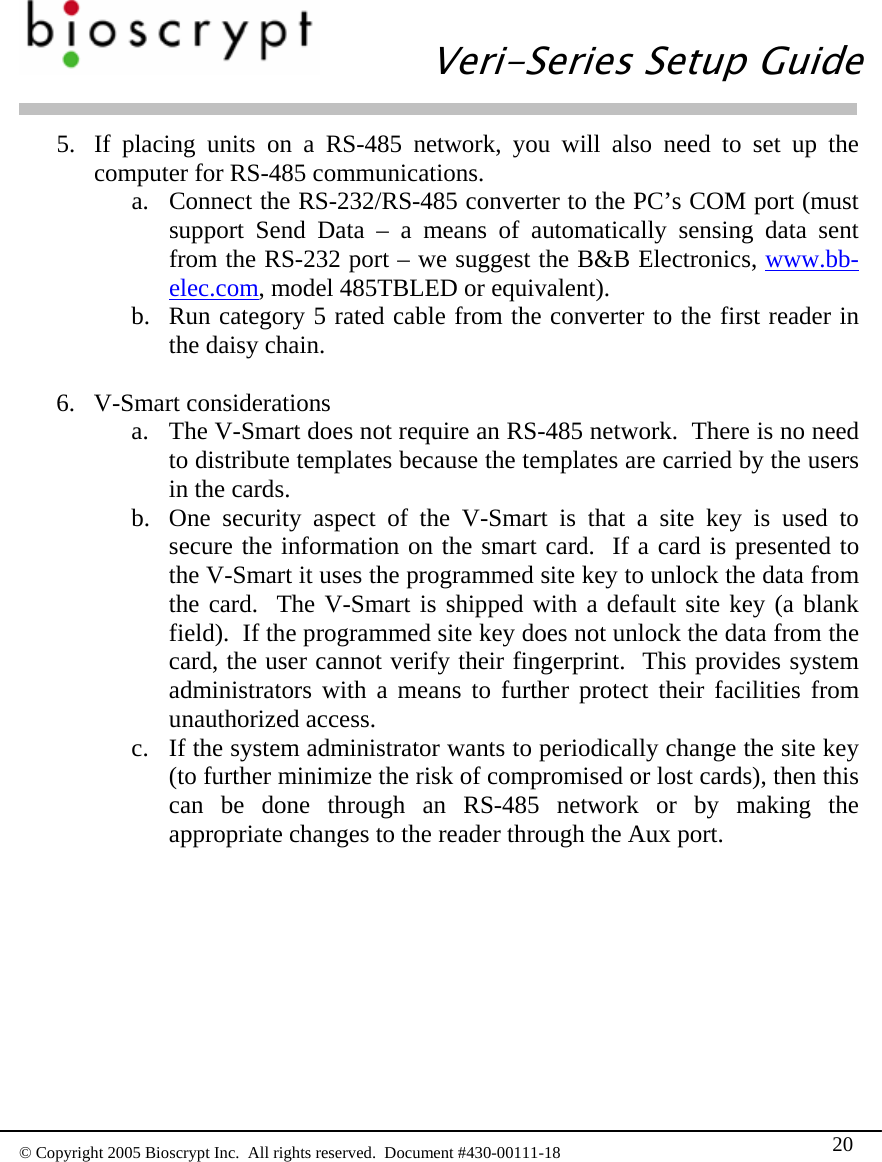   Veri-Series Setup Guide  © Copyright 2005 Bioscrypt Inc.  All rights reserved.  Document #430-00111-18 20 5. If placing units on a RS-485 network, you will also need to set up the computer for RS-485 communications. a. Connect the RS-232/RS-485 converter to the PC’s COM port (must support Send Data – a means of automatically sensing data sent from the RS-232 port – we suggest the B&amp;B Electronics, www.bb-elec.com, model 485TBLED or equivalent). b. Run category 5 rated cable from the converter to the first reader in the daisy chain.  6. V-Smart considerations a. The V-Smart does not require an RS-485 network.  There is no need to distribute templates because the templates are carried by the users in the cards.   b. One security aspect of the V-Smart is that a site key is used to secure the information on the smart card.  If a card is presented to the V-Smart it uses the programmed site key to unlock the data from the card.  The V-Smart is shipped with a default site key (a blank field).  If the programmed site key does not unlock the data from the card, the user cannot verify their fingerprint.  This provides system administrators with a means to further protect their facilities from unauthorized access.   c. If the system administrator wants to periodically change the site key (to further minimize the risk of compromised or lost cards), then this can be done through an RS-485 network or by making the appropriate changes to the reader through the Aux port.  