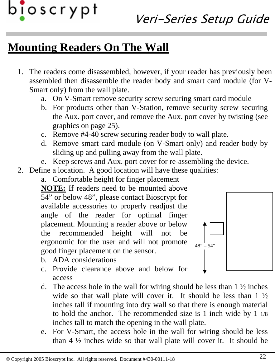   Veri-Series Setup Guide  © Copyright 2005 Bioscrypt Inc.  All rights reserved.  Document #430-00111-18 22  Mounting Readers On The Wall  1. The readers come disassembled, however, if your reader has previously been assembled then disassemble the reader body and smart card module (for V-Smart only) from the wall plate. a. On V-Smart remove security screw securing smart card module  b. For products other than V-Station, remove security screw securing the Aux. port cover, and remove the Aux. port cover by twisting (see graphics on page 25). c. Remove #4-40 screw securing reader body to wall plate. d. Remove smart card module (on V-Smart only) and reader body by sliding up and pulling away from the wall plate. e. Keep screws and Aux. port cover for re-assembling the device. 2. Define a location.  A good location will have these qualities: a. Comfortable height for finger placement NOTE: If readers need to be mounted above 54” or below 48”, please contact Bioscrypt for available accessories to properly readjust the angle of the reader for optimal finger placement. Mounting a reader above or below the recommended height will not be ergonomic for the user and will not promote good finger placement on the sensor.  48” – 54” b. ADA considerations c. Provide clearance above and below for access d. The access hole in the wall for wiring should be less than 1 ½ inches wide so that wall plate will cover it.  It should be less than 1 ½ inches tall if mounting into dry wall so that there is enough material to hold the anchor.  The recommended size is 1 inch wide by 1 1/8 inches tall to match the opening in the wall plate. e. For V-Smart, the access hole in the wall for wiring should be less than 4 ½ inches wide so that wall plate will cover it.  It should be 