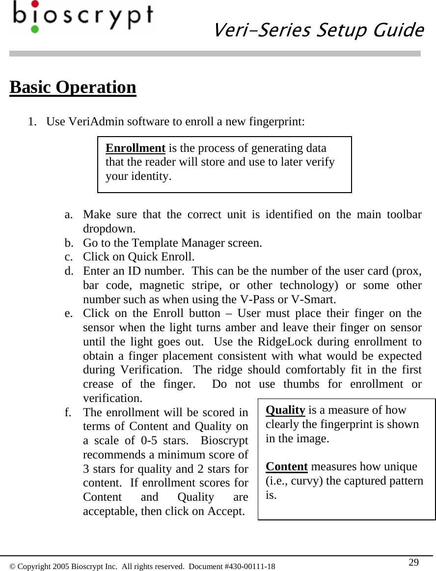  Veri-Series Setup Guide  © Copyright 2005 Bioscrypt Inc.  All rights reserved.  Document #430-00111-18 29 Basic Operation  1. Use VeriAdmin software to enroll a new fingerprint:  Enrollment is the process of generating data that the reader will store and use to later verify your identity. a. Make sure that the correct unit is identified on the main toolbar dropdown. b. Go to the Template Manager screen. c. Click on Quick Enroll. d. Enter an ID number.  This can be the number of the user card (prox, bar code, magnetic stripe, or other technology) or some other number such as when using the V-Pass or V-Smart. e. Click on the Enroll button – User must place their finger on the sensor when the light turns amber and leave their finger on sensor until the light goes out.  Use the RidgeLock during enrollment to obtain a finger placement consistent with what would be expected during Verification.  The ridge should comfortably fit in the first crease of the finger.  Do not use thumbs for enrollment or verification. f. The enrollment will be scored in terms of Content and Quality on a scale of 0-5 stars.  Bioscrypt recommends a minimum score of 3 stars for quality and 2 stars for content.  If enrollment scores for Content and Quality are acceptable, then click on Accept.  Quality is a measure of how clearly the fingerprint is shown in the image.  Content measures how unique (i.e., curvy) the captured pattern is. 
