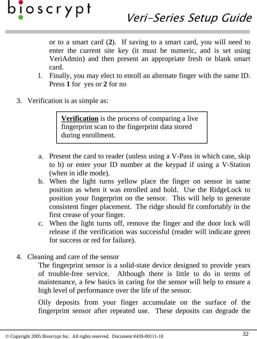   Veri-Series Setup Guide  © Copyright 2005 Bioscrypt Inc.  All rights reserved.  Document #430-00111-18 32 or to a smart card (2).  If saving to a smart card, you will need to enter the current site key (it must be numeric, and is set using VeriAdmin) and then present an appropriate fresh or blank smart card. l. Finally, you may elect to enroll an alternate finger with the same ID.  Press 1 for  yes or 2 for no  3. Verification is as simple as:  Verification is the process of comparing a live fingerprint scan to the fingerprint data stored during enrollment. a. Present the card to reader (unless using a V-Pass in which case, skip to b) or enter your ID number at the keypad if using a V-Station (when in idle mode). b. When the light turns yellow place the finger on sensor in same position as when it was enrolled and hold.  Use the RidgeLock to position your fingerprint on the sensor.  This will help to generate consistent finger placement.  The ridge should fit comfortably in the first crease of your finger. c. When the light turns off, remove the finger and the door lock will release if the verification was successful (reader will indicate green for success or red for failure).  4. Cleaning and care of the sensor The fingerprint sensor is a solid-state device designed to provide years of trouble-free service.  Although there is little to do in terms of maintenance, a few basics in caring for the sensor will help to ensure a high level of performance over the life of the sensor. Oily deposits from your finger accumulate on the surface of the fingerprint sensor after repeated use.  These deposits can degrade the 