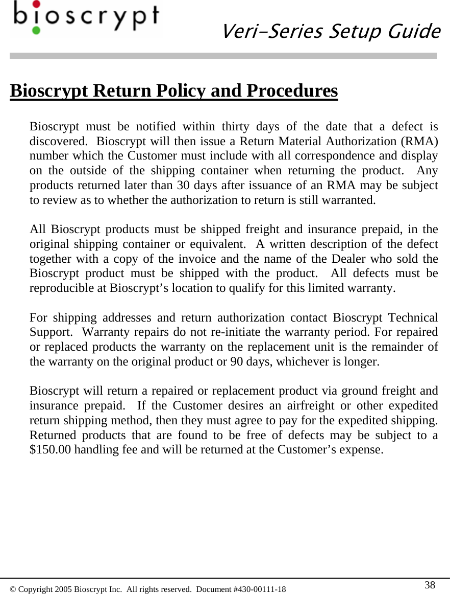   Veri-Series Setup Guide  © Copyright 2005 Bioscrypt Inc.  All rights reserved.  Document #430-00111-18 38 Bioscrypt Return Policy and Procedures  Bioscrypt must be notified within thirty days of the date that a defect is discovered.  Bioscrypt will then issue a Return Material Authorization (RMA) number which the Customer must include with all correspondence and display on the outside of the shipping container when returning the product.  Any products returned later than 30 days after issuance of an RMA may be subject to review as to whether the authorization to return is still warranted.  All Bioscrypt products must be shipped freight and insurance prepaid, in the original shipping container or equivalent.  A written description of the defect together with a copy of the invoice and the name of the Dealer who sold the Bioscrypt product must be shipped with the product.  All defects must be reproducible at Bioscrypt’s location to qualify for this limited warranty.  For shipping addresses and return authorization contact Bioscrypt Technical Support.  Warranty repairs do not re-initiate the warranty period. For repaired or replaced products the warranty on the replacement unit is the remainder of the warranty on the original product or 90 days, whichever is longer.    Bioscrypt will return a repaired or replacement product via ground freight and insurance prepaid.  If the Customer desires an airfreight or other expedited return shipping method, then they must agree to pay for the expedited shipping.  Returned products that are found to be free of defects may be subject to a $150.00 handling fee and will be returned at the Customer’s expense.  