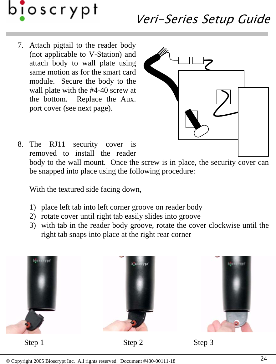   Veri-Series Setup Guide  © Copyright 2005 Bioscrypt Inc.  All rights reserved.  Document #430-00111-18 24 7. Attach pigtail to the reader body (not applicable to V-Station) and attach body to wall plate using same motion as for the smart card module.  Secure the body to the wall plate with the #4-40 screw at the bottom.  Replace the Aux. port cover (see next page).    8. The RJ11 security cover is removed to install the reader body to the wall mount.  Once the screw is in place, the security cover can be snapped into place using the following procedure:  With the textured side facing down,  1) place left tab into left corner groove on reader body 2) rotate cover until right tab easily slides into groove 3) with tab in the reader body groove, rotate the cover clockwise until the right tab snaps into place at the right rear corner           Step 1    Step 2   Step 3 