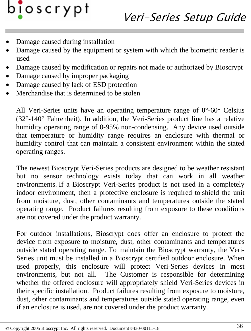   Veri-Series Setup Guide  © Copyright 2005 Bioscrypt Inc.  All rights reserved.  Document #430-00111-18 36 • Damage caused during installation • Damage caused by the equipment or system with which the biometric reader is used • Damage caused by modification or repairs not made or authorized by Bioscrypt • Damage caused by improper packaging • Damage caused by lack of ESD protection • Merchandise that is determined to be stolen  All Veri-Series units have an operating temperature range of 0°-60° Celsius (32°-140° Fahrenheit). In addition, the Veri-Series product line has a relative humidity operating range of 0-95% non-condensing.  Any device used outside that temperature or humidity range requires an enclosure with thermal or humidity control that can maintain a consistent environment within the stated operating ranges.  The newest Bioscrypt Veri-Series products are designed to be weather resistant but no sensor technology exists today that can work in all weather environments. If a Bioscrypt Veri-Series product is not used in a completely indoor environment, then a protective enclosure is required to shield the unit from moisture, dust, other contaminants and temperatures outside the stated operating range.  Product failures resulting from exposure to these conditions are not covered under the product warranty.    For outdoor installations, Bioscrypt does offer an enclosure to protect the device from exposure to moisture, dust, other contaminants and temperatures outside stated operating range. To maintain the Bioscrypt warranty, the Veri-Series unit must be installed in a Bioscrypt certified outdoor enclosure. When used properly, this enclosure will protect Veri-Series devices in most environments, but not all.  The Customer is responsible for determining whether the offered enclosure will appropriately shield Veri-Series devices in their specific installation.  Product failures resulting from exposure to moisture, dust, other contaminants and temperatures outside stated operating range, even if an enclosure is used, are not covered under the product warranty.  