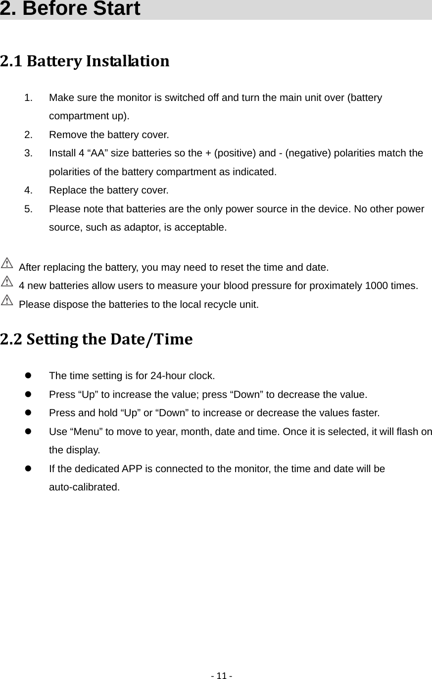 ‐11‐2. Before Start                               2.1BatteryInstallation1.  Make sure the monitor is switched off and turn the main unit over (battery compartment up). 2.  Remove the battery cover. 3.  Install 4 &ldquo;AA&rdquo; size batteries so the + (positive) and - (negative) polarities match the polarities of the battery compartment as indicated. 4.  Replace the battery cover. 5.  Please note that batteries are the only power source in the device. No other power source, such as adaptor, is acceptable.      After replacing the battery, you may need to reset the time and date.   4 new batteries allow users to measure your blood pressure for proximately 1000 times.   Please dispose the batteries to the local recycle unit.   2.2SettingtheDate/Time  The time setting is for 24-hour clock.   Press &ldquo;Up&rdquo; to increase the value; press &ldquo;Down&rdquo; to decrease the value.   Press and hold &ldquo;Up&rdquo; or &ldquo;Down&rdquo; to increase or decrease the values faster.   Use &ldquo;Menu&rdquo; to move to year, month, date and time. Once it is selected, it will flash on the display.   If the dedicated APP is connected to the monitor, the time and date will be auto-calibrated. 