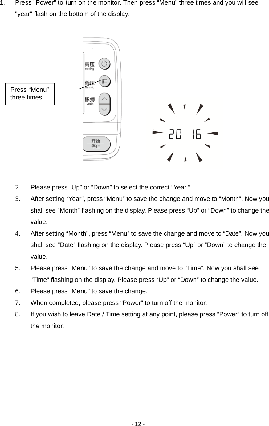 ‐12‐1.  Press "Power" to turn on the monitor. Then press &ldquo;Menu&rdquo; three times and you will see "year" flash on the bottom of the display.           2.  Please press &ldquo;Up&rdquo; or &ldquo;Down&rdquo; to select the correct &ldquo;Year.&rdquo; 3.  After setting &ldquo;Year&rdquo;, press &ldquo;Menu&rdquo; to save the change and move to &ldquo;Month&rdquo;. Now you shall see "Month" flashing on the display. Please press &ldquo;Up&rdquo; or &ldquo;Down&rdquo; to change the value. 4.  After setting &ldquo;Month&rdquo;, press &ldquo;Menu&rdquo; to save the change and move to &ldquo;Date&rdquo;. Now you shall see "Date" flashing on the display. Please press &ldquo;Up&rdquo; or &ldquo;Down&rdquo; to change the value. 5.  Please press &ldquo;Menu&rdquo; to save the change and move to &ldquo;Time&rdquo;. Now you shall see "Time" flashing on the display. Please press &ldquo;Up&rdquo; or &ldquo;Down&rdquo; to change the value. 6.  Please press &ldquo;Menu&rdquo; to save the change.   7.  When completed, please press &ldquo;Power&rdquo; to turn off the monitor. 8.  If you wish to leave Date / Time setting at any point, please press &ldquo;Power&rdquo; to turn off the monitor. Press &ldquo;Menu&rdquo; three times
