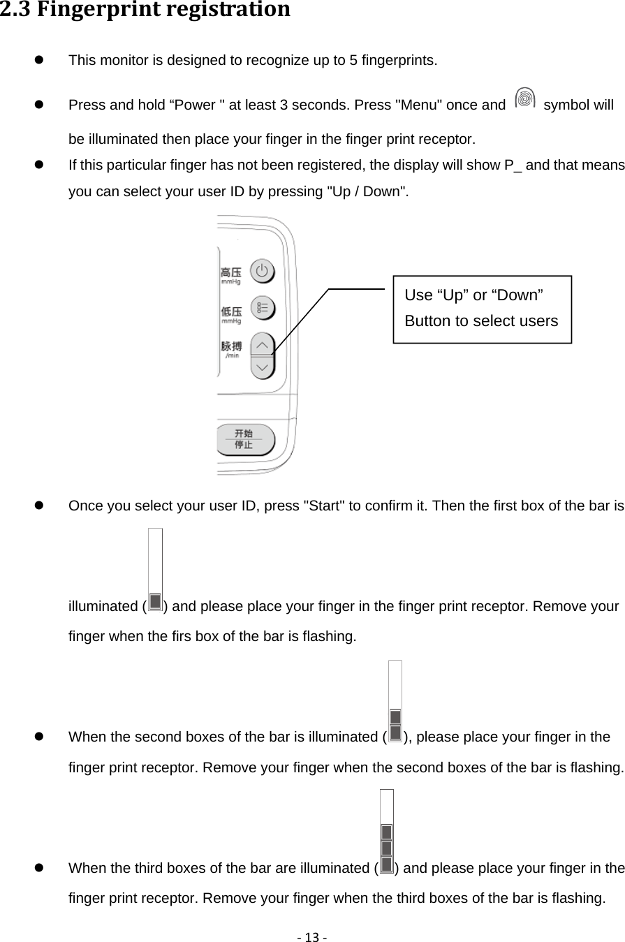 ‐13‐2.3Fingerprintregistration  This monitor is designed to recognize up to 5 fingerprints.             Press and hold &ldquo;Power " at least 3 seconds. Press "Menu" once and   symbol will be illuminated then place your finger in the finger print receptor.   If this particular finger has not been registered, the display will show P_ and that means you can select your user ID by pressing "Up / Down".    Once you select your user ID, press "Start" to confirm it. Then the first box of the bar is illuminated ( ) and please place your finger in the finger print receptor. Remove your finger when the firs box of the bar is flashing.         When the second boxes of the bar is illuminated ( ), please place your finger in the finger print receptor. Remove your finger when the second boxes of the bar is flashing.         When the third boxes of the bar are illuminated ( ) and please place your finger in the finger print receptor. Remove your finger when the third boxes of the bar is flashing.       Use &ldquo;Up&rdquo; or &ldquo;Down&rdquo; Button to select users 