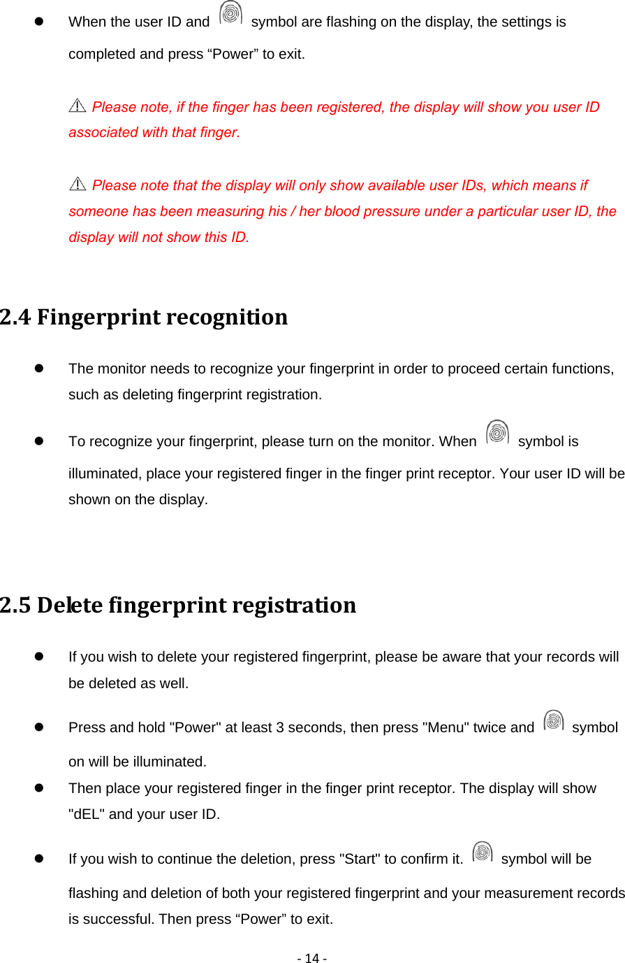 ‐14‐  When the user ID and    symbol are flashing on the display, the settings is completed and press &ldquo;Power&rdquo; to exit.   Please note, if the finger has been registered, the display will show you user ID associated with that finger.  Please note that the display will only show available user IDs, which means if someone has been measuring his / her blood pressure under a particular user ID, the display will not show this ID.               2.4Fingerprintrecognition  The monitor needs to recognize your fingerprint in order to proceed certain functions, such as deleting fingerprint registration.   To recognize your fingerprint, please turn on the monitor. When   symbol is illuminated, place your registered finger in the finger print receptor. Your user ID will be shown on the display.       2.5Deletefingerprintregistration  If you wish to delete your registered fingerprint, please be aware that your records will be deleted as well.     Press and hold "Power" at least 3 seconds, then press "Menu" twice and   symbol on will be illuminated.   Then place your registered finger in the finger print receptor. The display will show "dEL" and your user ID.     If you wish to continue the deletion, press "Start" to confirm it.    symbol will be flashing and deletion of both your registered fingerprint and your measurement records is successful. Then press &ldquo;Power&rdquo; to exit. 
