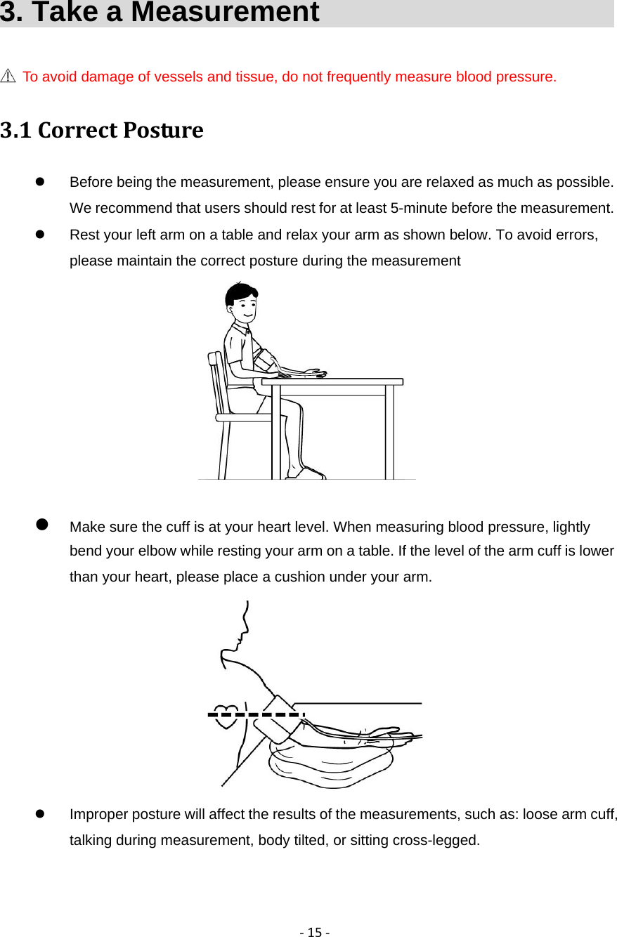 ‐15‐3. Take a Measurement                           To avoid damage of vessels and tissue, do not frequently measure blood pressure. 3.1CorrectPosture  Before being the measurement, please ensure you are relaxed as much as possible. We recommend that users should rest for at least 5-minute before the measurement.     Rest your left arm on a table and relax your arm as shown below. To avoid errors, please maintain the correct posture during the measurement    Make sure the cuff is at your heart level. When measuring blood pressure, lightly bend your elbow while resting your arm on a table. If the level of the arm cuff is lower than your heart, please place a cushion under your arm.    Improper posture will affect the results of the measurements, such as: loose arm cuff, talking during measurement, body tilted, or sitting cross-legged. 