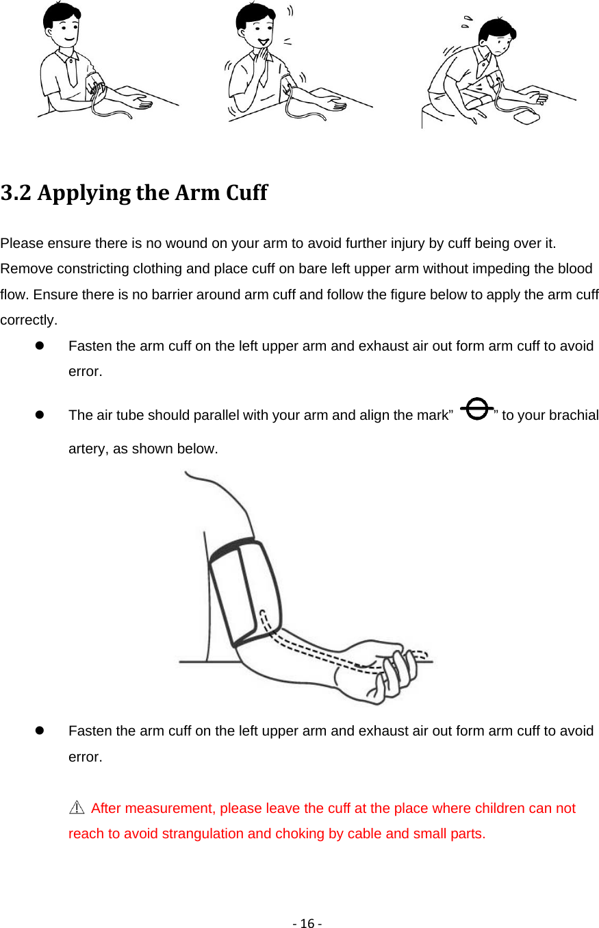 ‐16‐ 3.2ApplyingtheArmCuffPlease ensure there is no wound on your arm to avoid further injury by cuff being over it. Remove constricting clothing and place cuff on bare left upper arm without impeding the blood flow. Ensure there is no barrier around arm cuff and follow the figure below to apply the arm cuff correctly.   Fasten the arm cuff on the left upper arm and exhaust air out form arm cuff to avoid error.   The air tube should parallel with your arm and align the mark&rdquo;  &rdquo; to your brachial artery, as shown below.    Fasten the arm cuff on the left upper arm and exhaust air out form arm cuff to avoid error.   After measurement, please leave the cuff at the place where children can not reach to avoid strangulation and choking by cable and small parts.    