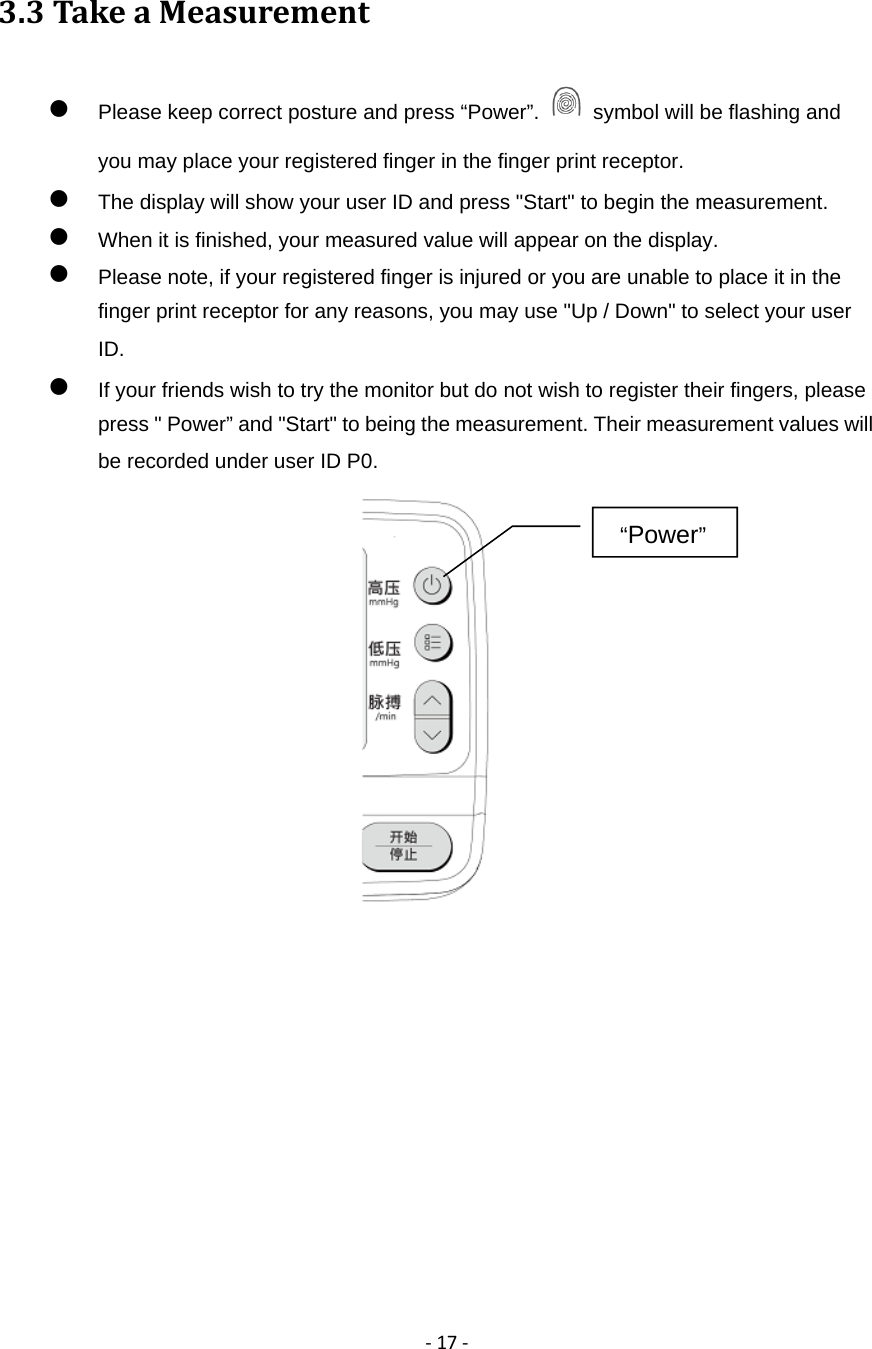 ‐17‐3.3TakeaMeasurement Please keep correct posture and press &ldquo;Power&rdquo;.    symbol will be flashing and you may place your registered finger in the finger print receptor.  The display will show your user ID and press "Start" to begin the measurement.  When it is finished, your measured value will appear on the display.  Please note, if your registered finger is injured or you are unable to place it in the finger print receptor for any reasons, you may use "Up / Down" to select your user ID.   If your friends wish to try the monitor but do not wish to register their fingers, please press " Power&rdquo; and "Start" to being the measurement. Their measurement values will be recorded under user ID P0.             &ldquo;Power&rdquo;  