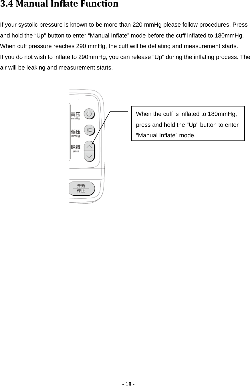 ‐18‐3.4ManualInflateFunctionIf your systolic pressure is known to be more than 220 mmHg please follow procedures. Press and hold the &ldquo;Up" button to enter &ldquo;Manual Inflate&rdquo; mode before the cuff inflated to 180mmHg. When cuff pressure reaches 290 mmHg, the cuff will be deflating and measurement starts. If you do not wish to inflate to 290mmHg, you can release &ldquo;Up" during the inflating process. The air will be leaking and measurement starts.            When the cuff is inflated to 180mmHg, press and hold the &ldquo;Up" button to enter &ldquo;Manual Inflate&rdquo; mode.