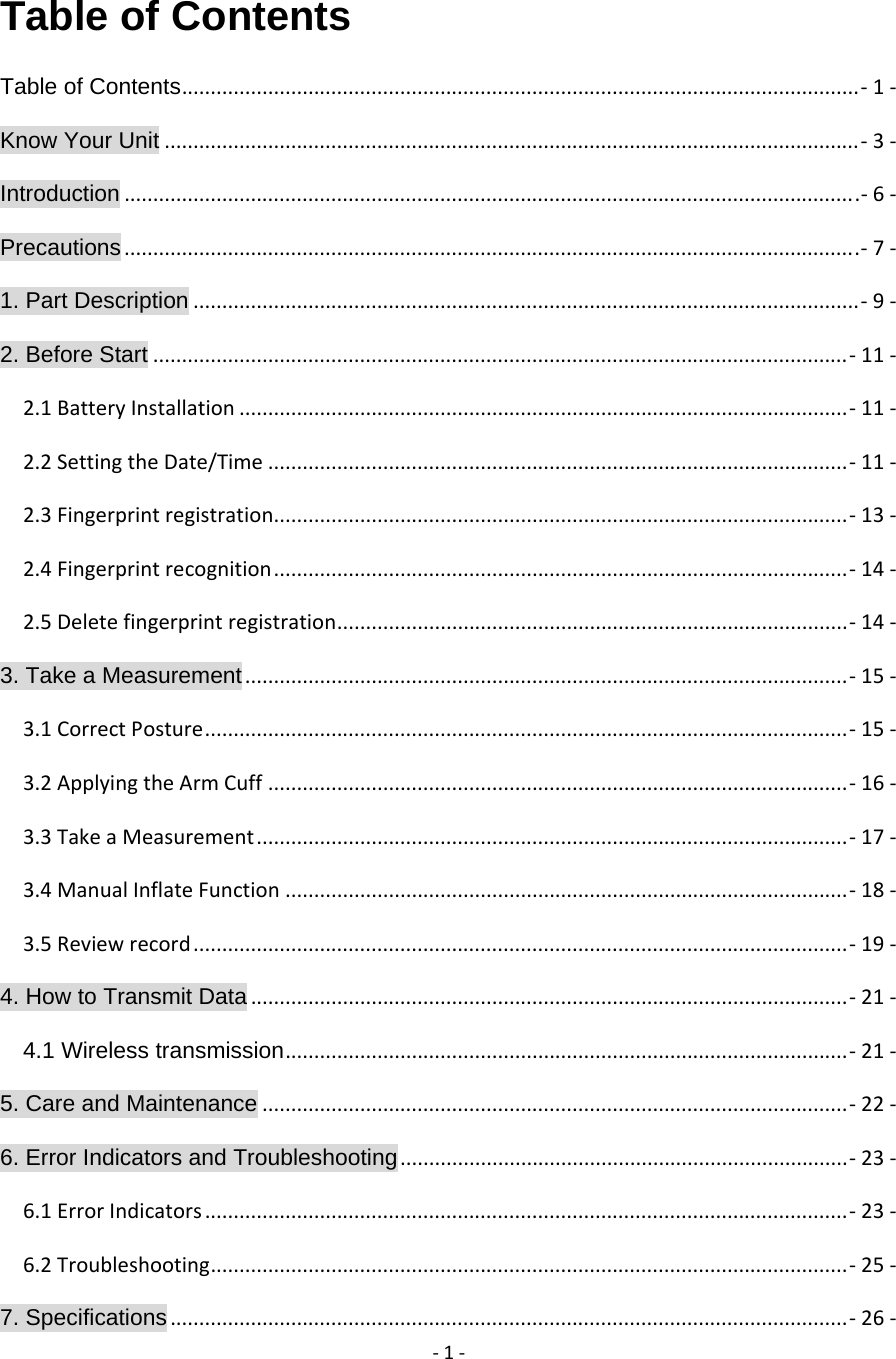 ‐1‐Table of Contents                               Table of Contents......................................................................................................................‐  1‐Know Your Unit.........................................................................................................................‐  3‐Introduction................................................................................................................................‐  6‐Precautions................................................................................................................................‐  7‐1. Part Description....................................................................................................................‐  9‐2. Before Start.........................................................................................................................‐  11‐2.1BatteryInstallation..........................................................................................................‐  11‐2.2SettingtheDate/Time.....................................................................................................‐  11‐2.3Fingerprintregistration....................................................................................................‐  13‐2.4Fingerprintrecognition....................................................................................................‐  14‐2.5Deletefingerprintregistration.........................................................................................‐  14‐3. Take a Measurement.........................................................................................................‐  15‐3.1CorrectPosture................................................................................................................‐  15‐3.2ApplyingtheArmCuff.....................................................................................................‐  16‐3.3TakeaMeasurement.......................................................................................................‐  17‐3.4ManualInflateFunction..................................................................................................‐  18‐3.5Reviewrecord..................................................................................................................‐  19‐4. How to Transmit Data........................................................................................................‐  21‐4.1 Wireless transmission..................................................................................................‐  21‐5. Care and Maintenance......................................................................................................‐  22‐6. Error Indicators and Troubleshooting..............................................................................‐  23‐6.1ErrorIndicators................................................................................................................‐  23‐6.2Troubleshooting...............................................................................................................‐  25‐7. Specifications......................................................................................................................‐  26‐
