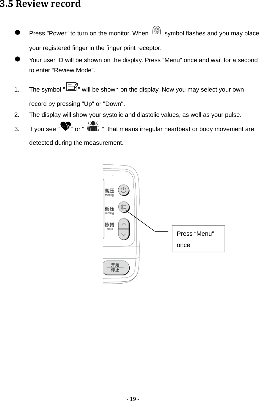 ‐19‐3.5Reviewrecord Press "Power" to turn on the monitor. When    symbol flashes and you may place your registered finger in the finger print receptor.  Your user ID will be shown on the display. Press &ldquo;Menu&rdquo; once and wait for a second to enter &ldquo;Review Mode&rdquo;. 1.  The symbol " " will be shown on the display. Now you may select your own record by pressing "Up" or "Down". 2.  The display will show your systolic and diastolic values, as well as your pulse.   3.  If you see &ldquo; &rdquo; or &ldquo;    &rdquo;, that means irregular heartbeat or body movement are detected during the measurement.         Press &ldquo;Menu&rdquo; once