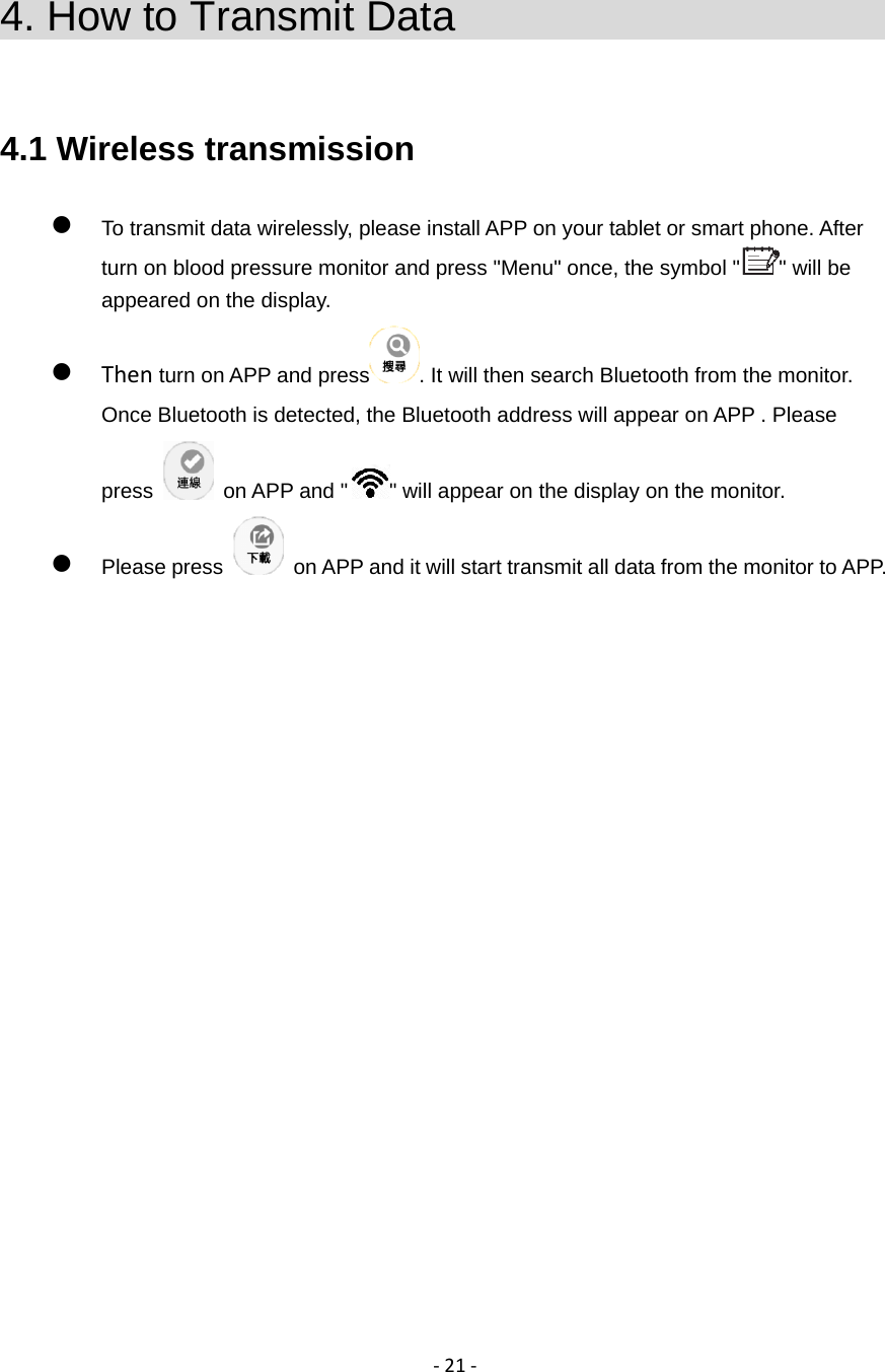 ‐21‐4. How to Transmit Data                        4.1 Wireless transmission  To transmit data wirelessly, please install APP on your tablet or smart phone. After turn on blood pressure monitor and press "Menu" once, the symbol " " will be appeared on the display.  Then turn on APP and press . It will then search Bluetooth from the monitor. Once Bluetooth is detected, the Bluetooth address will appear on APP . Please press    on APP and " " will appear on the display on the monitor.  Please press    on APP and it will start transmit all data from the monitor to APP.                    