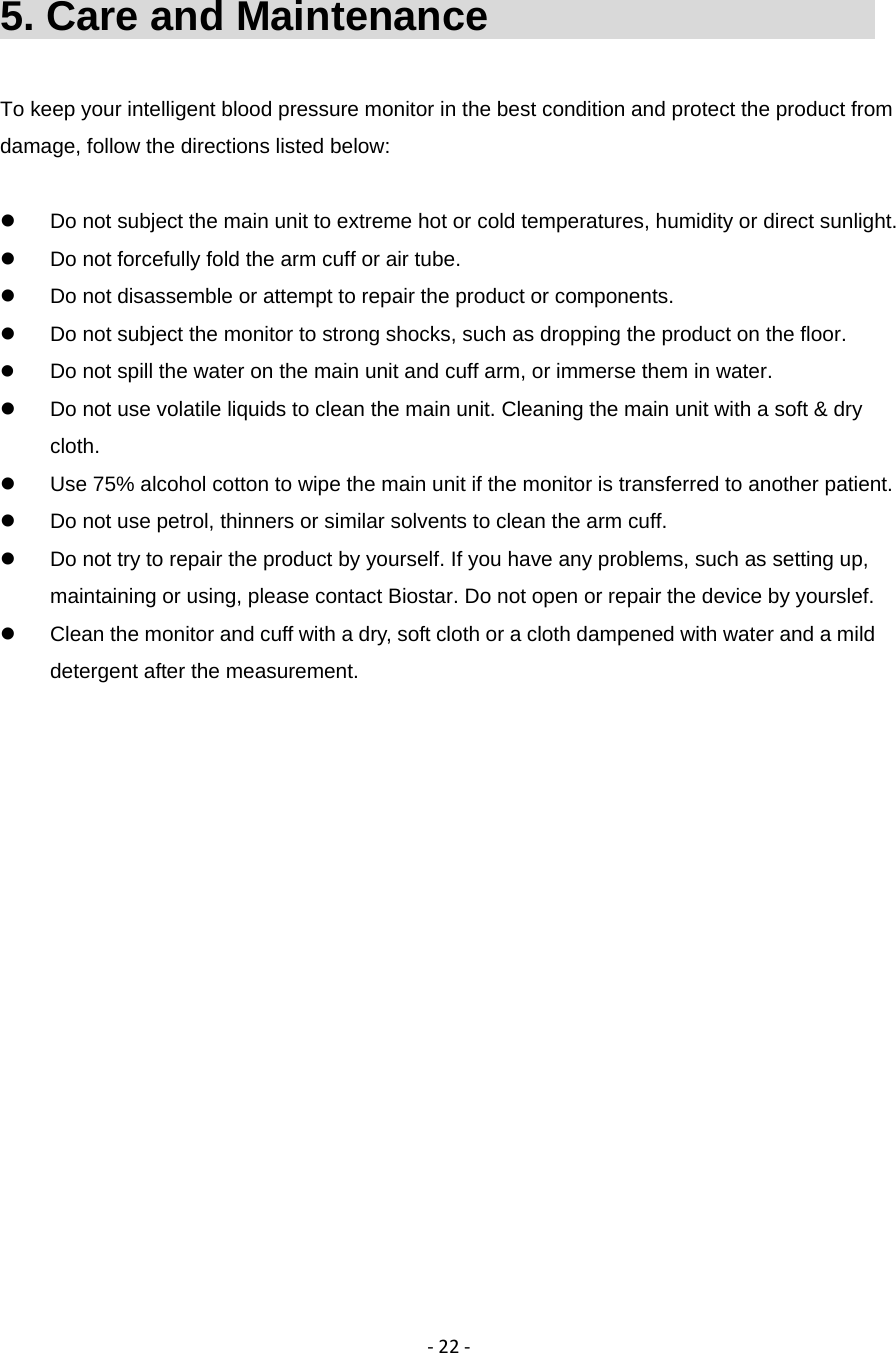‐22‐5. Care and Maintenance                        To keep your intelligent blood pressure monitor in the best condition and protect the product from damage, follow the directions listed below:    Do not subject the main unit to extreme hot or cold temperatures, humidity or direct sunlight.   Do not forcefully fold the arm cuff or air tube.   Do not disassemble or attempt to repair the product or components.   Do not subject the monitor to strong shocks, such as dropping the product on the floor.  Do not spill the water on the main unit and cuff arm, or immerse them in water.   Do not use volatile liquids to clean the main unit. Cleaning the main unit with a soft &amp; dry cloth.   Use 75% alcohol cotton to wipe the main unit if the monitor is transferred to another patient.   Do not use petrol, thinners or similar solvents to clean the arm cuff.   Do not try to repair the product by yourself. If you have any problems, such as setting up, maintaining or using, please contact Biostar. Do not open or repair the device by yourslef.   Clean the monitor and cuff with a dry, soft cloth or a cloth dampened with water and a mild detergent after the measurement. 