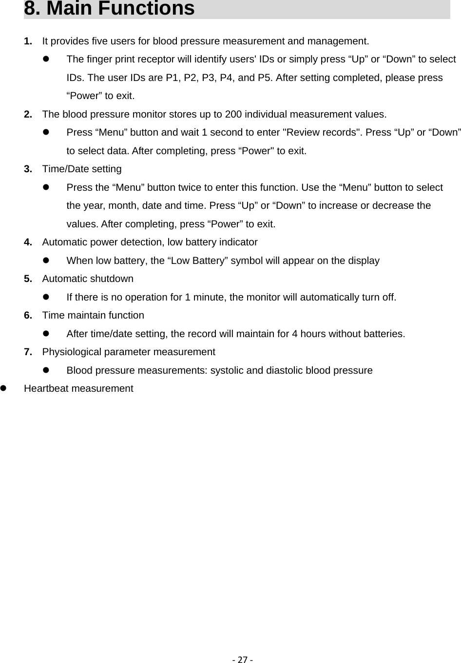 ‐27‐8. Main Functions                               1.  It provides five users for blood pressure measurement and management.   The finger print receptor will identify users' IDs or simply press &ldquo;Up&rdquo; or &ldquo;Down&rdquo; to select IDs. The user IDs are P1, P2, P3, P4, and P5. After setting completed, please press &ldquo;Power&rdquo; to exit. 2.  The blood pressure monitor stores up to 200 individual measurement values.   Press &ldquo;Menu&rdquo; button and wait 1 second to enter "Review records". Press &ldquo;Up&rdquo; or &ldquo;Down&rdquo; to select data. After completing, press &ldquo;Power" to exit. 3.  Time/Date setting   Press the &ldquo;Menu&rdquo; button twice to enter this function. Use the &ldquo;Menu&rdquo; button to select the year, month, date and time. Press &ldquo;Up&rdquo; or &ldquo;Down&rdquo; to increase or decrease the values. After completing, press &ldquo;Power&rdquo; to exit. 4.  Automatic power detection, low battery indicator   When low battery, the &ldquo;Low Battery&rdquo; symbol will appear on the display 5.  Automatic shutdown   If there is no operation for 1 minute, the monitor will automatically turn off. 6.  Time maintain function   After time/date setting, the record will maintain for 4 hours without batteries. 7.  Physiological parameter measurement   Blood pressure measurements: systolic and diastolic blood pressure  Heartbeat measurement
