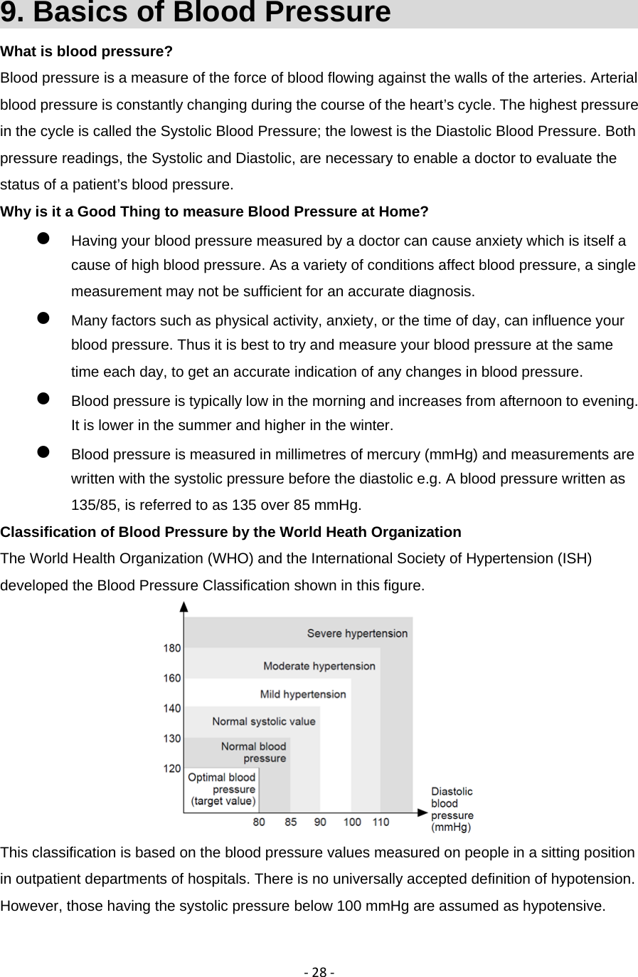 ‐28‐9. Basics of Blood Pressure                     What is blood pressure? Blood pressure is a measure of the force of blood flowing against the walls of the arteries. Arterial blood pressure is constantly changing during the course of the heart&rsquo;s cycle. The highest pressure in the cycle is called the Systolic Blood Pressure; the lowest is the Diastolic Blood Pressure. Both pressure readings, the Systolic and Diastolic, are necessary to enable a doctor to evaluate the status of a patient&rsquo;s blood pressure. Why is it a Good Thing to measure Blood Pressure at Home?  Having your blood pressure measured by a doctor can cause anxiety which is itself a cause of high blood pressure. As a variety of conditions affect blood pressure, a single measurement may not be sufficient for an accurate diagnosis.    Many factors such as physical activity, anxiety, or the time of day, can influence your blood pressure. Thus it is best to try and measure your blood pressure at the same time each day, to get an accurate indication of any changes in blood pressure.    Blood pressure is typically low in the morning and increases from afternoon to evening. It is lower in the summer and higher in the winter.  Blood pressure is measured in millimetres of mercury (mmHg) and measurements are written with the systolic pressure before the diastolic e.g. A blood pressure written as 135/85, is referred to as 135 over 85 mmHg. Classification of Blood Pressure by the World Heath Organization The World Health Organization (WHO) and the International Society of Hypertension (ISH) developed the Blood Pressure Classification shown in this figure.  This classification is based on the blood pressure values measured on people in a sitting position in outpatient departments of hospitals. There is no universally accepted definition of hypotension. However, those having the systolic pressure below 100 mmHg are assumed as hypotensive. 
