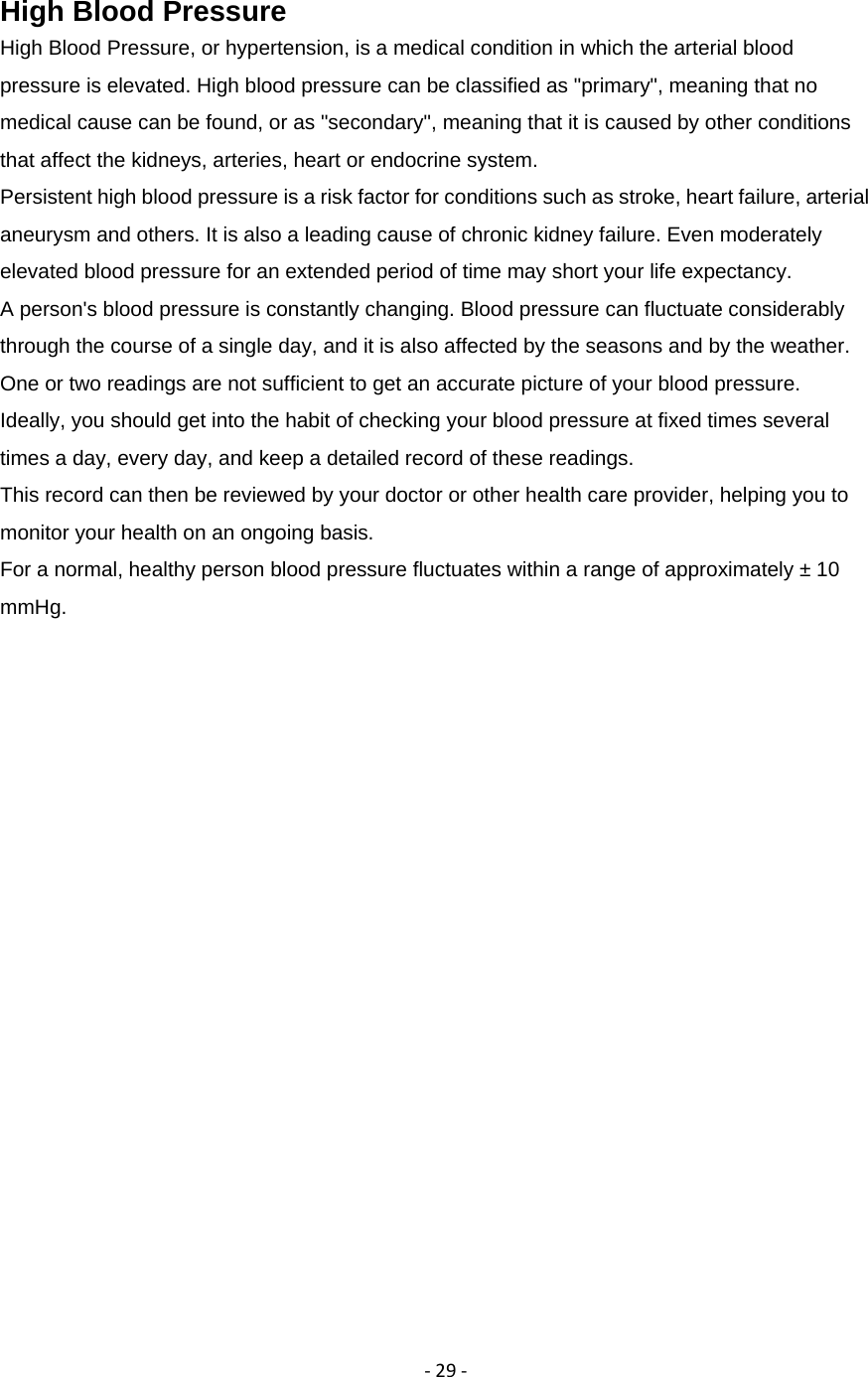 ‐29‐High Blood Pressure High Blood Pressure, or hypertension, is a medical condition in which the arterial blood pressure is elevated. High blood pressure can be classified as "primary", meaning that no medical cause can be found, or as "secondary", meaning that it is caused by other conditions that affect the kidneys, arteries, heart or endocrine system. Persistent high blood pressure is a risk factor for conditions such as stroke, heart failure, arterial aneurysm and others. It is also a leading cause of chronic kidney failure. Even moderately elevated blood pressure for an extended period of time may short your life expectancy. A person's blood pressure is constantly changing. Blood pressure can fluctuate considerably through the course of a single day, and it is also affected by the seasons and by the weather. One or two readings are not sufficient to get an accurate picture of your blood pressure. Ideally, you should get into the habit of checking your blood pressure at fixed times several times a day, every day, and keep a detailed record of these readings. This record can then be reviewed by your doctor or other health care provider, helping you to monitor your health on an ongoing basis. For a normal, healthy person blood pressure fluctuates within a range of approximately &plusmn; 10 mmHg.  