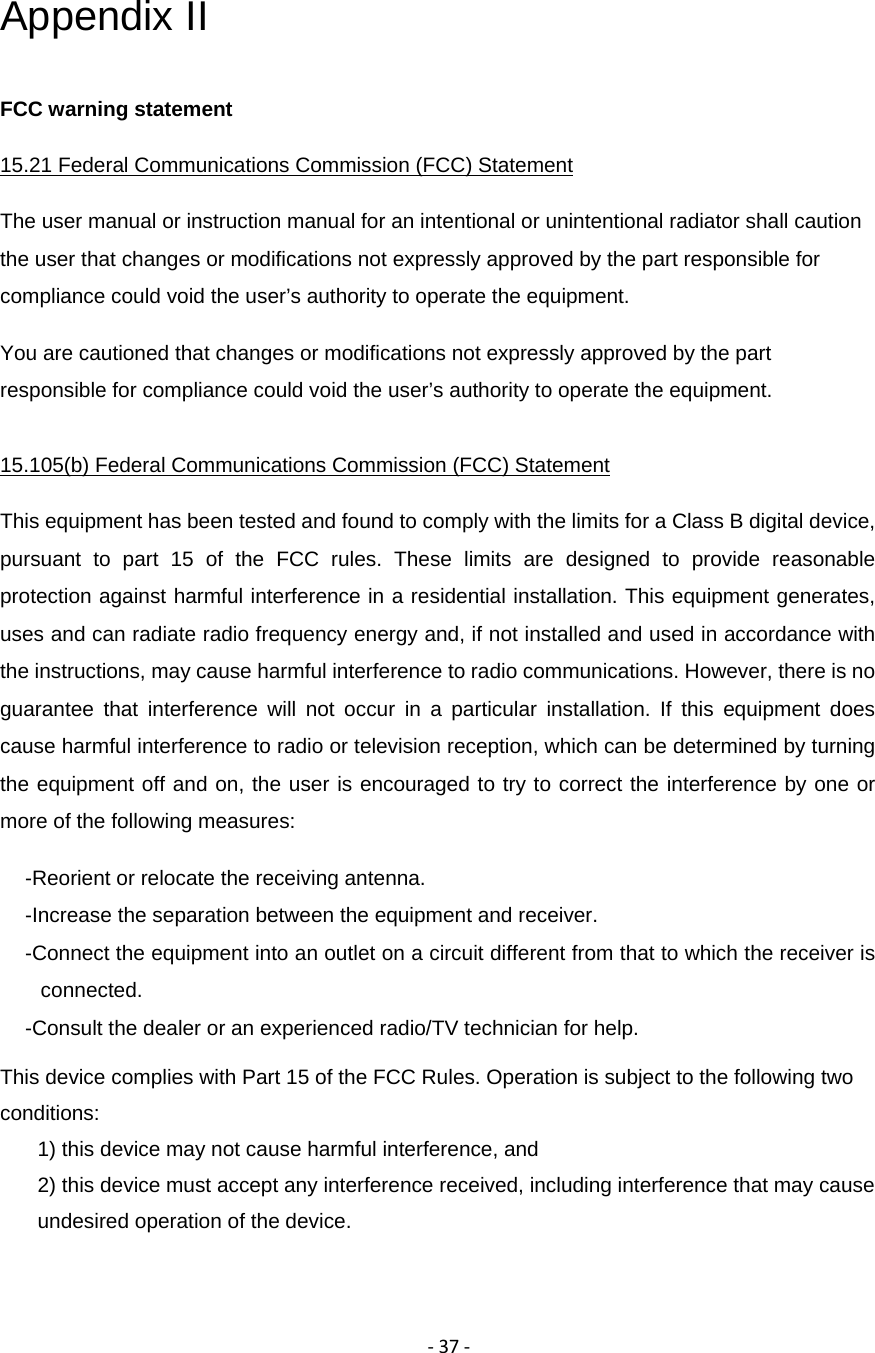 ‐37‐Appendix II FCC warning statement 15.21 Federal Communications Commission (FCC) Statement The user manual or instruction manual for an intentional or unintentional radiator shall caution the user that changes or modifications not expressly approved by the part responsible for compliance could void the user&rsquo;s authority to operate the equipment. You are cautioned that changes or modifications not expressly approved by the part responsible for compliance could void the user&rsquo;s authority to operate the equipment. 15.105(b) Federal Communications Commission (FCC) Statement This equipment has been tested and found to comply with the limits for a Class B digital device, pursuant to part 15 of the FCC rules. These limits are designed to provide reasonable protection against harmful interference in a residential installation. This equipment generates, uses and can radiate radio frequency energy and, if not installed and used in accordance with the instructions, may cause harmful interference to radio communications. However, there is no guarantee that interference will not occur in a particular installation. If this equipment does cause harmful interference to radio or television reception, which can be determined by turning the equipment off and on, the user is encouraged to try to correct the interference by one or more of the following measures: -Reorient or relocate the receiving antenna. -Increase the separation between the equipment and receiver. -Connect the equipment into an outlet on a circuit different from that to which the receiver is connected. -Consult the dealer or an experienced radio/TV technician for help. This device complies with Part 15 of the FCC Rules. Operation is subject to the following two conditions: 1) this device may not cause harmful interference, and 2) this device must accept any interference received, including interference that may cause undesired operation of the device. 