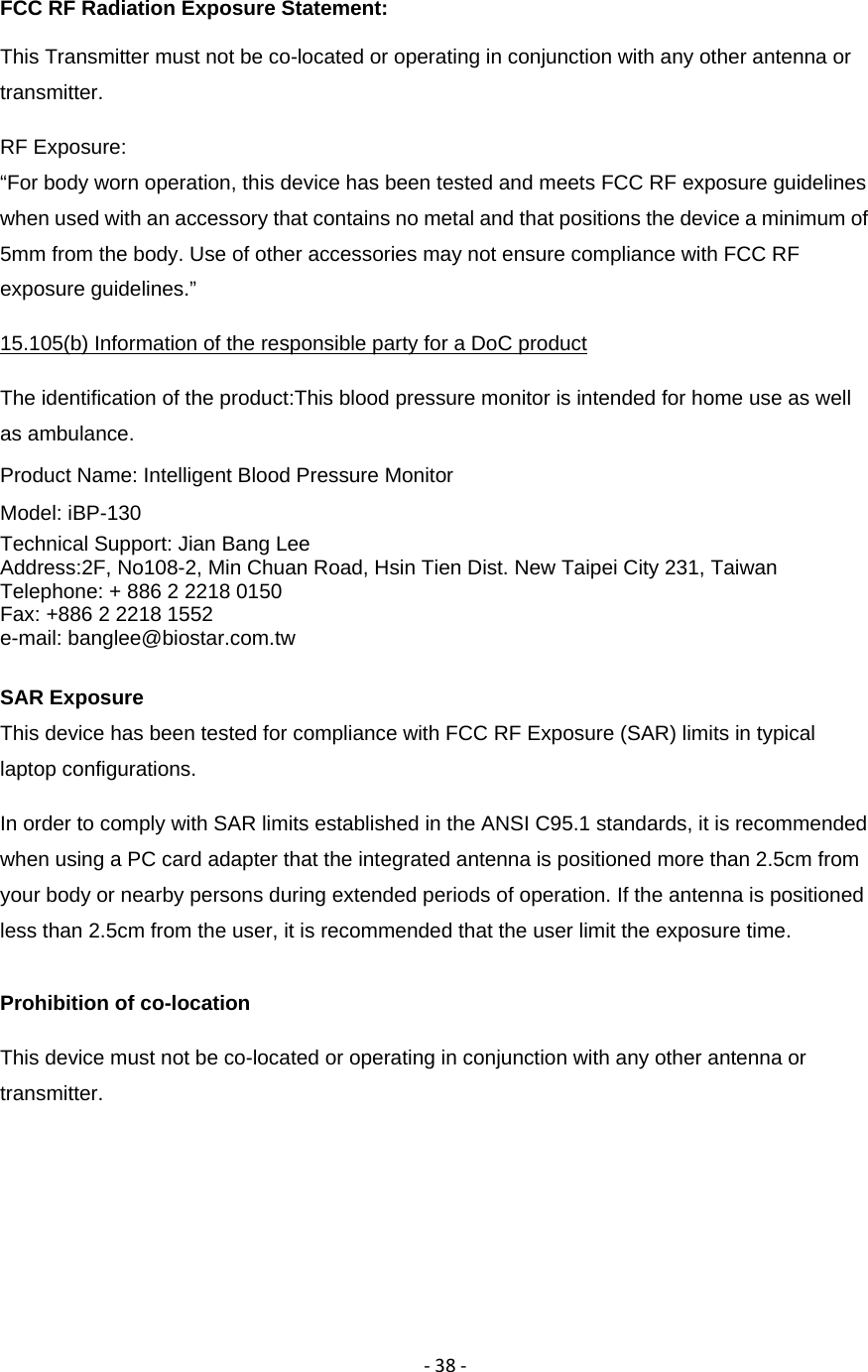 ‐38‐FCC RF Radiation Exposure Statement: This Transmitter must not be co-located or operating in conjunction with any other antenna or transmitter. RF Exposure:  &ldquo;For body worn operation, this device has been tested and meets FCC RF exposure guidelines when used with an accessory that contains no metal and that positions the device a minimum of 5mm from the body. Use of other accessories may not ensure compliance with FCC RF exposure guidelines.&rdquo; 15.105(b) Information of the responsible party for a DoC product The identification of the product:This blood pressure monitor is intended for home use as well as ambulance. Product Name: Intelligent Blood Pressure Monitor Model: iBP-130 Technical Support: Jian Bang Lee Address:2F, No108-2, Min Chuan Road, Hsin Tien Dist. New Taipei City 231, Taiwan Telephone: + 886 2 2218 0150 Fax: +886 2 2218 1552 e-mail: banglee@biostar.com.tw  SAR Exposure This device has been tested for compliance with FCC RF Exposure (SAR) limits in typical laptop configurations. In order to comply with SAR limits established in the ANSI C95.1 standards, it is recommended when using a PC card adapter that the integrated antenna is positioned more than 2.5cm from your body or nearby persons during extended periods of operation. If the antenna is positioned less than 2.5cm from the user, it is recommended that the user limit the exposure time. Prohibition of co-location This device must not be co-located or operating in conjunction with any other antenna or transmitter. 