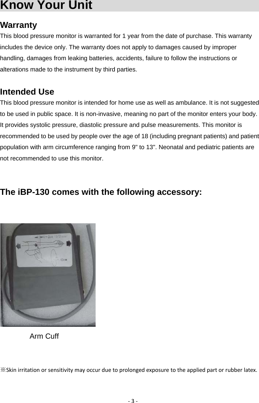 ‐3‐Know Your Unit                                Warranty This blood pressure monitor is warranted for 1 year from the date of purchase. This warranty includes the device only. The warranty does not apply to damages caused by improper handling, damages from leaking batteries, accidents, failure to follow the instructions or alterations made to the instrument by third parties.  Intended Use This blood pressure monitor is intended for home use as well as ambulance. It is not suggested to be used in public space. It is non-invasive, meaning no part of the monitor enters your body. It provides systolic pressure, diastolic pressure and pulse measurements. This monitor is recommended to be used by people over the age of 18 (including pregnant patients) and patient population with arm circumference ranging from 9" to 13". Neonatal and pediatric patients are not recommended to use this monitor.     The iBP-130 comes with the following accessory:    Arm Cuff           ※Skinirritationorsensitivitymayoccurduetoprolongedexposuretotheappliedpartorrubberlatex.