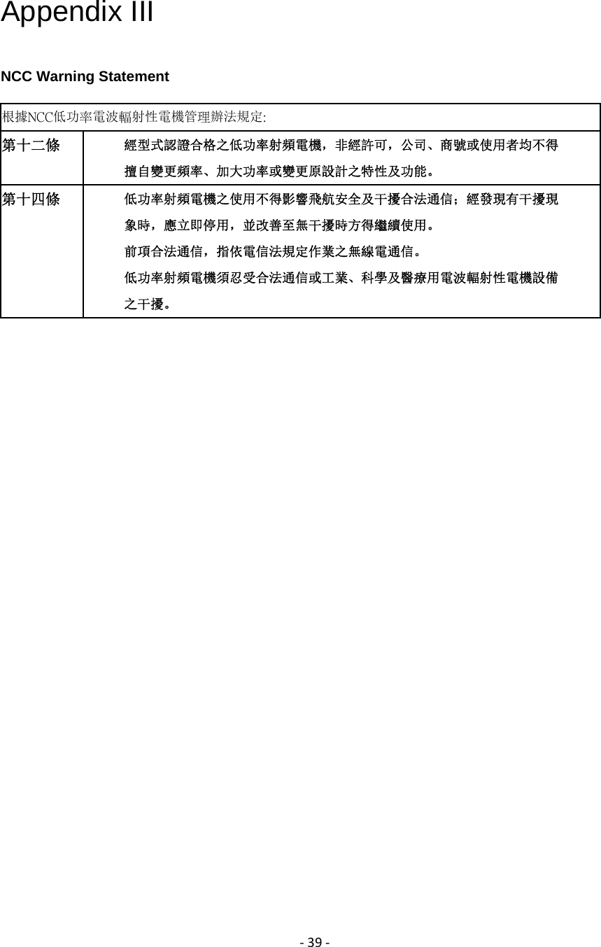 ‐39‐Appendix III NCC Warning Statement 根據NCC低功率電波輻射性電機管理辦法規定:   第十二條  經型式認證合格之低功率射頻電機，非經許可，公司、商號或使用者均不得 擅自變更頻率、加大功率或變更原設計之特性及功能。 第十四條  低功率射頻電機之使用不得影響飛航安全及干擾合法通信；經發現有干擾現 象時，應立即停用，並改善至無干擾時方得繼續使用。 前項合法通信，指依電信法規定作業之無線電通信。 低功率射頻電機須忍受合法通信或工業、科學及醫療用電波輻射性電機設備 之干擾。  