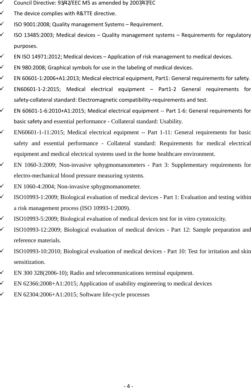 ‐4‐  CouncilDirective:93/42/EECM5asamendedby2007/47/EC ThedevicecomplieswithR&amp;TTEdirective. ISO9001:2008;QualitymanagementSystems&ndash;Requirement. ISO13485:2003;Medicaldevices&ndash;Qualitymanagementsystems&ndash;Requirementsforregulatorypurposes. ENISO14971:2012;Medicaldevices&ndash;Applicationofriskmanagementtomedicaldevices. EN980:2008;Graphicalsymbolsforuseinthelabelingofmedicaldevices. EN60601‐1:2006+A1:2013;Medicalelectricalequipment,Part1:Generalrequirementsforsafety. EN60601‐1‐2:2015;Medicalelectricalequipment&ndash;Part1‐2Generalrequirementsforsafety‐collateralstandard:Electromagneticcompatibility‐requirementsandtest. EN60601‐1‐6:2010+A1:2015;Medicalelectricalequipment‐‐Part1‐6:Generalrequirementsforbasicsafetyandessential performance - Collateral standard: Usability.  EN60601-1-11:2015; Medical electrical equipment -- Part 1-11: General requirements for basic safety and essential performance - Collateral standard: Requirements for medical electrical equipment and medical electrical systems used in the home healthcare environment.  EN 1060-3:2009; Non-invasive sphygmomanometers - Part 3: Supplementary requirements for electro-mechanical blood pressure measuring systems.  EN 1060-4:2004; Non-invasive sphygmomanometer.  ISO10993-1:2009; Biological evaluation of medical devices - Part 1: Evaluation and testing within a risk management process (ISO 10993-1:2009).  ISO10993-5:2009; Biological evaluation of medical devices test for in vitro cytotoxicity.  ISO10993-12:2009; Biological evaluation of medical devices - Part 12: Sample preparation and reference materials.  ISO10993-10:2010; Biological evaluation of medical devices - Part 10: Test for irritation and skin sensitization.  EN 300 328(2006-10); Radio and telecommunications terminal equipment.  EN 62366:2008+A1:2015; Application of usability engineering to medical devices  EN 62304:2006+A1:2015; Software life-cycle processes        