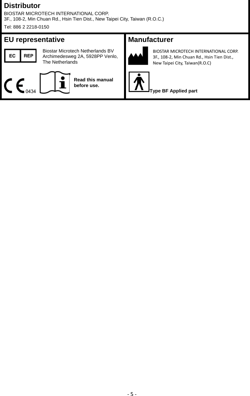 ‐5‐Distributor BIOSTAR MICROTECH INTERNATIONAL CORP. 3F., 108-2, Min Chuan Rd., Hsin Tien Dist., New Taipei City, Taiwan (R.O.C.) Tel: 886 2 2218-0150 EU representative     Manufacturer   Type BF Applied part Biostar Microtech Netherlands BV Archimedesweg 2A, 5928PP Venlo, The Netherlands BIOSTARMICROTECH INTERNATIONALCORP.3F.,108‐2,MinChuanRd.,HsinTienDist.,NewTaipeiCity,Taiwan(R.O.C) Read this manual before use.