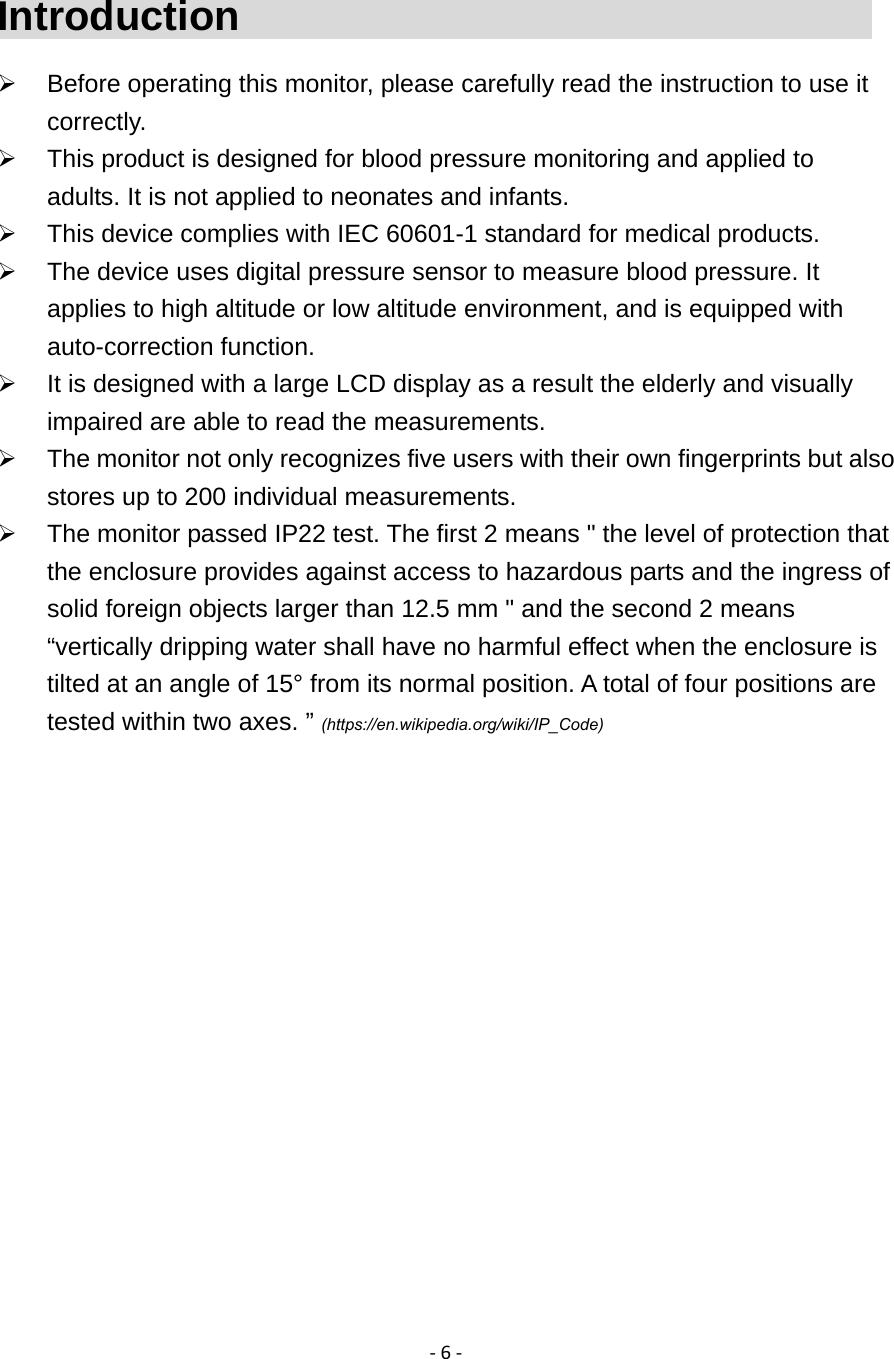 ‐6‐Introduction                                  Before operating this monitor, please carefully read the instruction to use it correctly.   This product is designed for blood pressure monitoring and applied to adults. It is not applied to neonates and infants.   This device complies with IEC 60601-1 standard for medical products.   The device uses digital pressure sensor to measure blood pressure. It applies to high altitude or low altitude environment, and is equipped with auto-correction function.   It is designed with a large LCD display as a result the elderly and visually impaired are able to read the measurements.     The monitor not only recognizes five users with their own fingerprints but also stores up to 200 individual measurements.   The monitor passed IP22 test. The first 2 means " the level of protection that the enclosure provides against access to hazardous parts and the ingress of solid foreign objects larger than 12.5 mm " and the second 2 means &ldquo;vertically dripping water shall have no harmful effect when the enclosure is tilted at an angle of 15&deg; from its normal position. A total of four positions are tested within two axes. &rdquo; (https://en.wikipedia.org/wiki/IP_Code)    
