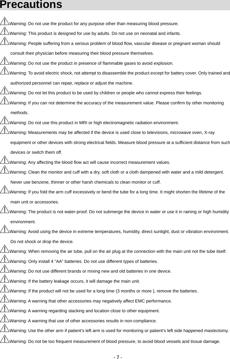 ‐7‐Precautions                                    Warning: Do not use the product for any purpose other than measuring blood pressure. Warning: This product is designed for use by adults. Do not use on neonatal and infants. Warning: People suffering from a serious problem of blood flow, vascular disease or pregnant woman should   consult their physician before measuring their blood pressure themselves. Warning: Do not use the product in presence of flammable gases to avoid explosion. Warning: To avoid electric shock, not attempt to disassemble the product except for battery cover. Only trained and authorized personnel can repair, replace or adjust the machine. Warning: Do not let this product to be used by children or people who cannot express their feelings. Warning: If you can not determine the accuracy of the measurement value. Please confirm by other monitoring methods. Warning: Do not use this product in MRI or high electromagnetic radiation environment. Warning: Measurements may be affected if the device is used close to televisions, microwave oven, X-ray equipment or other devices with strong electrical fields. Measure blood pressure at a sufficient distance from such devices or switch them off. Warning: Any affecting the blood flow act will cause incorrect measurement values. Warning: Clean the monitor and cuff with a dry, soft cloth or a cloth dampened with water and a mild detergent. Never use benzene, thinner or other harsh chemicals to clean monitor or cuff.   Warning: If you fold the arm cuff excessively or bend the tube for a long time. It might shorten the lifetime of the main unit or accessories. Warning: The product is not water-proof. Do not submerge the device in water or use it in raining or high humidity environment. Warning: Avoid using the device in extreme temperatures, humidity, direct sunlight, dust or vibration environment. Do not shock or drop the device. Warning: When removing the air tube, pull on the air plug at the connection with the main unit not the tube itself. Warning: Only install 4 &ldquo;AA&rdquo; batteries. Do not use different types of batteries. Warning: Do not use different brands or mixing new and old batteries in one device. Warning: If the battery leakage occurs, it will damage the main unit. Warning: If the product will not be used for a long time (3 months or more ), remove the batteries. Warning: A warning that other accessories may negatively affect EMC performance. Warning: A warning regarding stacking and location close to other equipment. Warning: A warning that use of other accessories results in non-compliance. Warning: Use the other arm if patient&rsquo;s left arm is used for monitoring or patient&rsquo;s left side happened mastectomy.   Warning: Do not be too frequent measurement of blood pressure, to avoid blood vessels and tissue damage.  