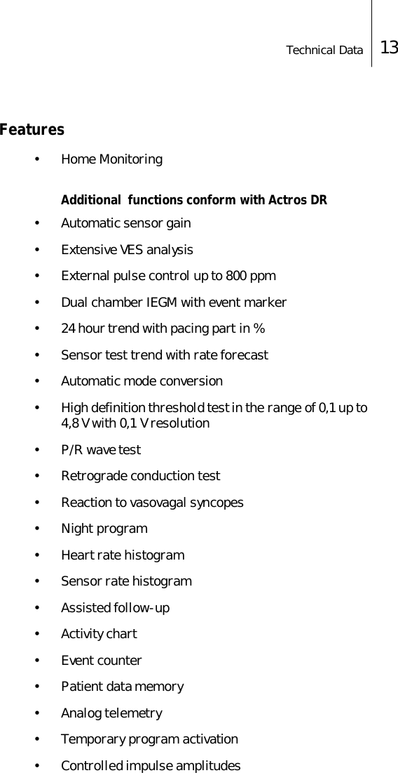 Technical Data 13Features&bull; Home MonitoringAdditional  functions conform with Actros DR&bull; Automatic sensor gain&bull; Extensive VES analysis&bull; External pulse control up to 800 ppm&bull; Dual chamber IEGM with event marker&bull; 24 hour trend with pacing part in %&bull; Sensor test trend with rate forecast&bull; Automatic mode conversion&bull; High definition threshold test in the range of 0,1 up to  4,8 V with 0,1 V resolution&bull;P/R wave test&bull; Retrograde conduction test&bull; Reaction to vasovagal syncopes&bull;Night program&bull; Heart rate histogram&bull; Sensor rate histogram&bull; Assisted follow-up&bull; Activity chart&bull; Event counter&bull; Patient data memory&bull; Analog telemetry&bull; Temporary program activation&bull; Controlled impulse amplitudes