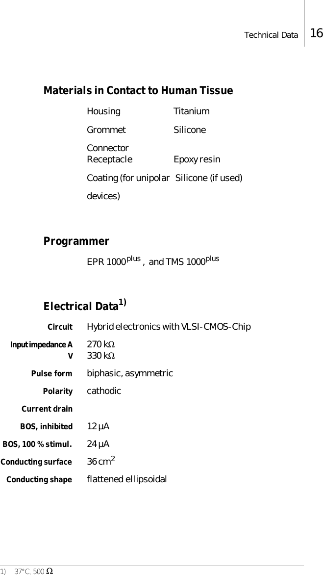 Technical Data 16Materials in Contact to Human TissueHousing TitaniumGrommet SiliconeConnector Receptacle Epoxy resinCoating (for unipolar   Silicone (if used)devices)ProgrammerEPR 1000 plus ,  and TMS 1000 plus Electrical Data1)Circuit Hybrid electronics with VLSI-CMOS-ChipInput impedance AV270 kΩ330 kΩPulse form biphasic, asymmetricPolarity cathodicCurrent drainBOS, inhibited 12 &micro;ABOS, 100 % stimul. 24 &micro;AConducting surface 36 cm2Conducting shape flattened ellipsoidal1) 37&deg;C, 500 Ω