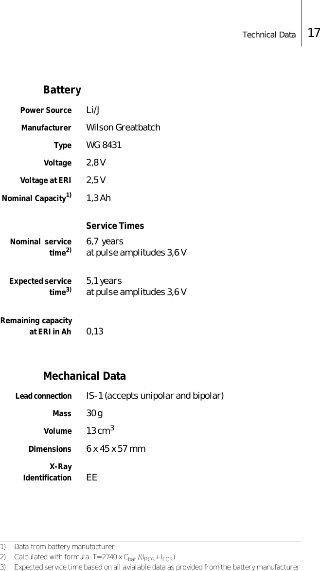 Technical Data 17BatteryPower Source Li/JManufacturer Wilson GreatbatchType WG 8431Voltage 2,8 VVoltage at ERI 2,5 VNominal Capacity1) 1,3 AhService TimesNominal  servicetime2) 6,7  years at pulse amplitudes 3,6 VExpected servicetime3) 5,1 yearsat pulse amplitudes 3,6 VRemaining capacityat ERI in Ah 0,13Mechanical DataLead connection IS-1 (accepts unipolar and bipolar)Mass 30 gVolume 13 cm3Dimensions 6 x 45 x 57 mmX-RayIdentification EE1) Data from battery manufacturer2) Calculated with formula: T= 2740 x Cbat /(IBOS+ IEOS)3) Expected service time based on all avialable data as provided from the battery manufacturer