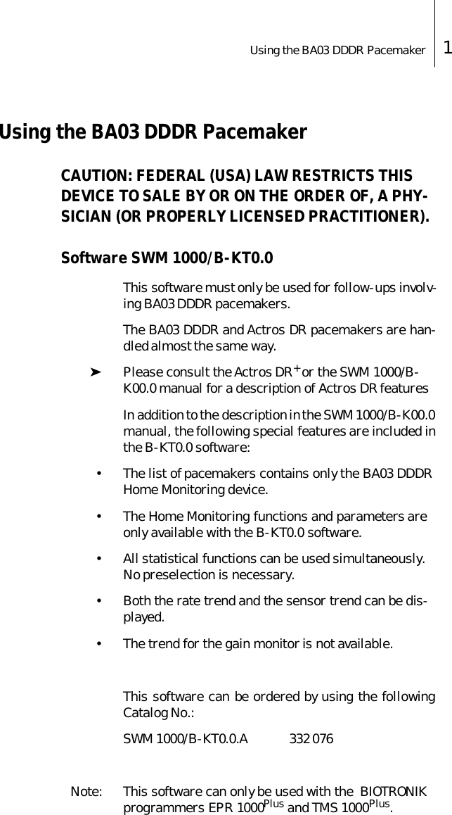 Using the BA03 DDDR Pacemaker 1Using the BA03 DDDR PacemakerCAUTION: FEDERAL (USA) LAW RESTRICTS THIS DEVICE TO SALE BY OR ON THE ORDER OF, A PHY-SICIAN (OR PROPERLY LICENSED PRACTITIONER). Software SWM 1000/B-KT0.0This software must only be used for follow-ups involv-ing BA03 DDDR pacemakers. The BA03 DDDR and Actros DR pacemakers are han-dled almost the same way.➤Please consult the Actros DR+ or the SWM 1000/B-K00.0 manual for a description of Actros DR featuresIn addition to the description in the SWM 1000/B-K00.0manual, the following special features are included inthe B-KT0.0 software:&bull; The list of pacemakers contains only the BA03 DDDR Home Monitoring device.&bull; The Home Monitoring functions and parameters are only available with the B-KT0.0 software.&bull; All statistical functions can be used simultaneously. No preselection is necessary.&bull; Both the rate trend and the sensor trend can be dis-played.&bull; The trend for the gain monitor is not available.This software can be ordered by using the followingCatalog No.:SWM 1000/B-KT0.0.A 332 076Note: This software can only be used with the  BIOTRONIK programmers EPR 1000Plus and TMS 1000Plus.