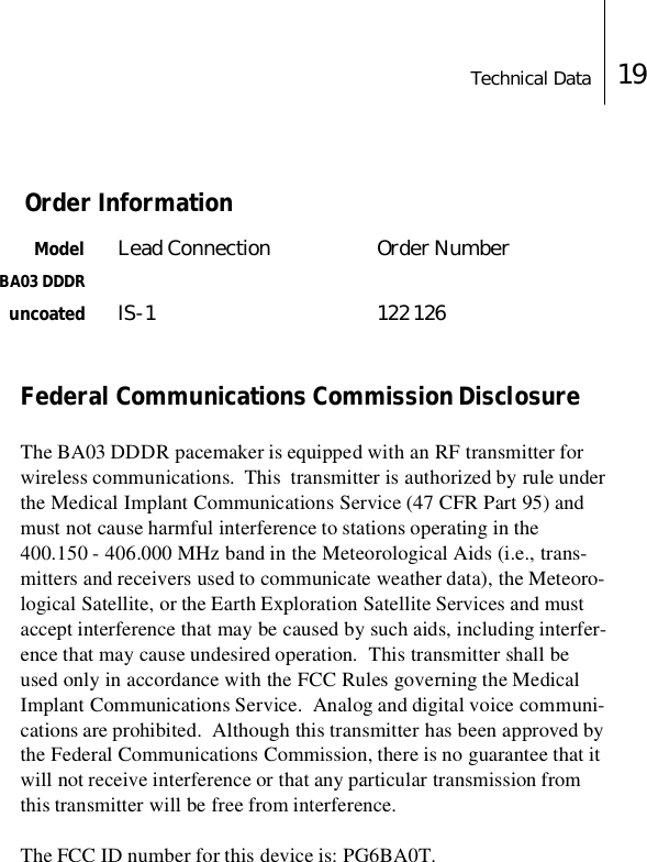 Technical Data 19 Order Information Model Lead Connection Order NumberBA03 DDDRuncoated IS-1 122 126Federal Communications Commission DisclosureThe BA03 DDDR pacemaker is equipped with an RF transmitter for wireless communications.  This  transmitter is authorized by rule under the Medical Implant Communications Service (47 CFR Part 95) and must not cause harmful interference to stations operating in the 400.150 - 406.000 MHz band in the Meteorological Aids (i.e., trans-mitters and receivers used to communicate weather data), the Meteoro-logical Satellite, or the Earth Exploration Satellite Services and must accept interference that may be caused by such aids, including interfer-ence that may cause undesired operation.  This transmitter shall be used only in accordance with the FCC Rules governing the Medical Implant Communications Service.  Analog and digital voice communi-cations are prohibited.  Although this transmitter has been approved by the Federal Communications Commission, there is no guarantee that it will not receive interference or that any particular transmission from this transmitter will be free from interference.The FCC ID number for this device is: PG6BA0T.     