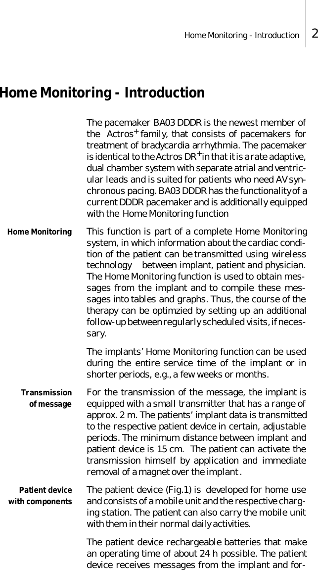 Home Monitoring - Introduction 2Home Monitoring - IntroductionThe pacemaker BA03 DDDR is the newest member ofthe  Actros+ family, that consists of pacemakers fortreatment of bradycardia arrhythmia. The pacemakeris identical to the Actros DR+ in that it is a rate adaptive,dual chamber system with separate atrial and ventric-ular leads and is suited for patients who need AV syn-chronous pacing. BA03 DDDR has the functionality of acurrent DDDR pacemaker and is additionally equippedwith the  Home Monitoring functionHome Monitoring This function is part of a complete Home Monitoringsystem, in which information about the cardiac condi-tion of the patient can be transmitted using wirelesstechnology    between implant, patient and physician.The Home Monitoring function is used to obtain mes-sages from the implant and to compile these mes-sages into tables and graphs. Thus, the course of thetherapy can be optimzied by setting up an additionalfollow-up between regularly scheduled visits, if neces-sary. The implants&rsquo; Home Monitoring function can be usedduring the entire service time of the implant or inshorter periods, e.g., a few weeks or months. Transmissionof message For the transmission of the message, the implant isequipped with a small transmitter that has a range ofapprox. 2 m. The patients&rsquo; implant data is transmittedto the respective patient device in certain, adjustableperiods. The minimum distance between implant andpatient device is 15 cm.  The patient can activate thetransmission himself by application and immediateremoval of a magnet over the implant . Patient devicewith components The patient device (Fig.1) is  developed for home useand consists of a mobile unit and the respective charg-ing station. The patient can also carry the mobile unitwith them in their normal daily activities.  The patient device rechargeable batteries that makean operating time of about 24 h possible. The patientdevice receives messages from the implant and for-