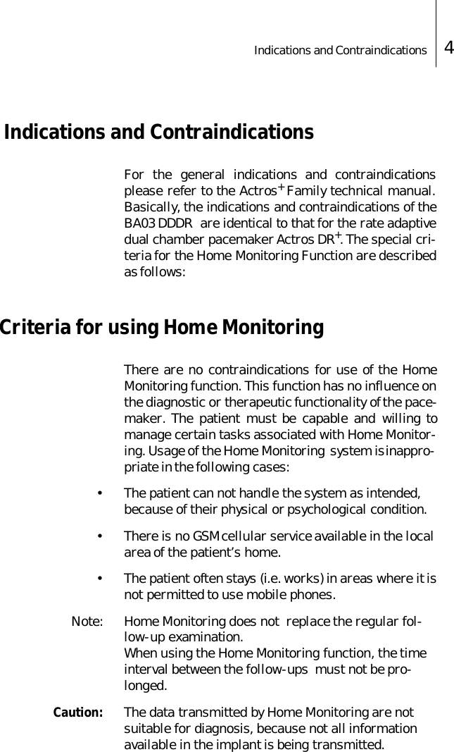 Indications and Contraindications 4 Indications and ContraindicationsFor the general indications and contraindicationsplease refer to the Actros+ Family technical manual.Basically, the indications and contraindications of theBA03 DDDR  are identical to that for the rate adaptivedual chamber pacemaker Actros DR+. The special cri-teria for the Home Monitoring Function are describedas follows:Criteria for using Home MonitoringThere are no contraindications for use of the HomeMonitoring function. This function has no influence onthe diagnostic or therapeutic functionality of the pace-maker. The patient must be capable and willing tomanage certain tasks associated with Home Monitor-ing. Usage of the Home Monitoring  system is inappro-priate in the following cases:&bull; The patient can not handle the system as intended, because of their physical or psychological condition.&bull; There is no GSM cellular service available in the local area of the patient&rsquo;s home. &bull; The patient often stays (i.e. works) in areas where it is not permitted to use mobile phones. Note: Home Monitoring does not  replace the regular fol-low-up examination.When using the Home Monitoring function, the time interval between the follow-ups  must not be pro-longed.Caution: The data transmitted by Home Monitoring are not suitable for diagnosis, because not all information available in the implant is being transmitted.
