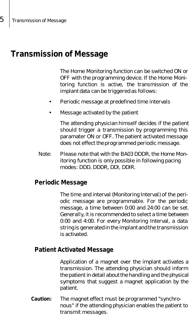 5Transmission of Message Transmission of MessageThe Home Monitoring function can be switched ON orOFF with the programming device. If the Home Moni-toring function is active, the transmission of theimplant data can be triggered as follows:&bull; Periodic message at predefined time intervals&bull; Message activated by the patientThe attending physician himself decides if the patientshould trigger a transmission by programming thisparamater ON or OFF. The patient activated messagedoes not effect the programmed periodic message. Note: Please note that with the BA03 DDDR, the Home Mon-itoring function is only possible in following pacing modes: DDD, DDDR, DDI, DDIR.Periodic MessageThe time and interval (Monitoring Interval) of the peri-odic message are programmable. For the periodicmessage, a time between 0:00 and 24:00 can be set.Generally, it is recommended to select a time between0:00 and 4:00. For every Monitoring Interval, a datastring is generated in the implant and the transmissionis activated. Patient Activated MessageApplication of a magnet over the implant activates atransmission. The attending physician should informthe patient in detail about the handling and the physicalsymptoms that suggest a magnet application by thepatient.  Caution: The magnet effect must be programmed "synchro-nous" if the attending physician enables the patient to transmit messages.