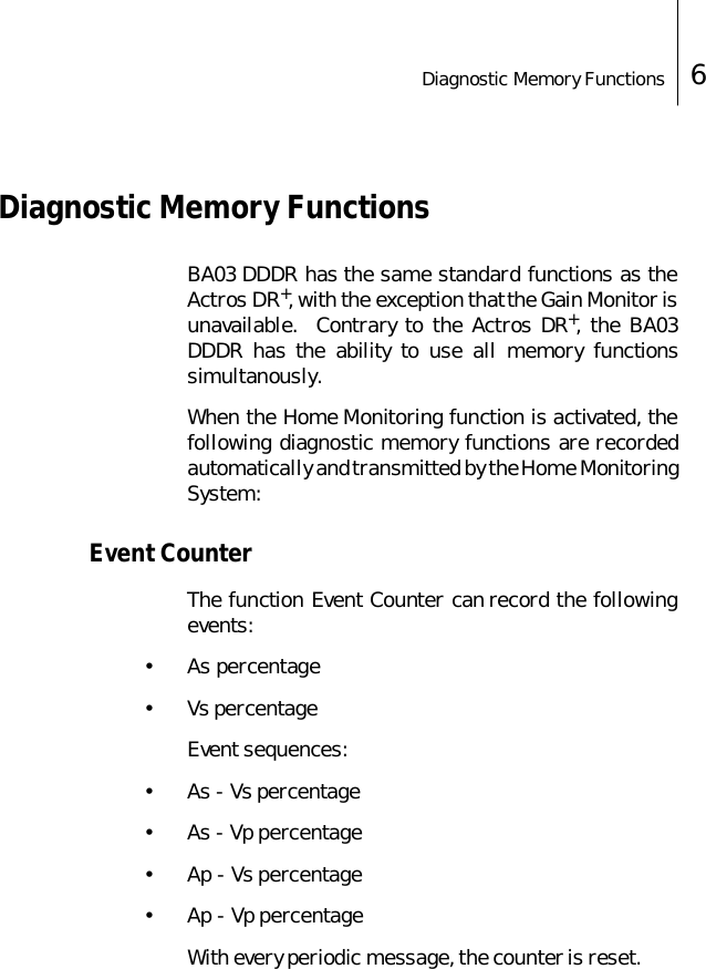 Diagnostic Memory Functions 6 Diagnostic Memory Functions BA03 DDDR has the same standard functions as theActros DR+, with the exception that the Gain Monitor isunavailable.  Contrary to the Actros DR+, the BA03DDDR has the ability to use all memory functionssimultanously. When the Home Monitoring function is activated, thefollowing diagnostic memory functions are recordedautomatically and transmitted by the Home MonitoringSystem:Event CounterThe function Event Counter can record the followingevents:&bull; As percentage&bull; Vs percentageEvent sequences:&bull; As - Vs percentage&bull;As - Vp percentage&bull; Ap - Vs percentage&bull; Ap - Vp percentageWith every periodic message, the counter is reset. 